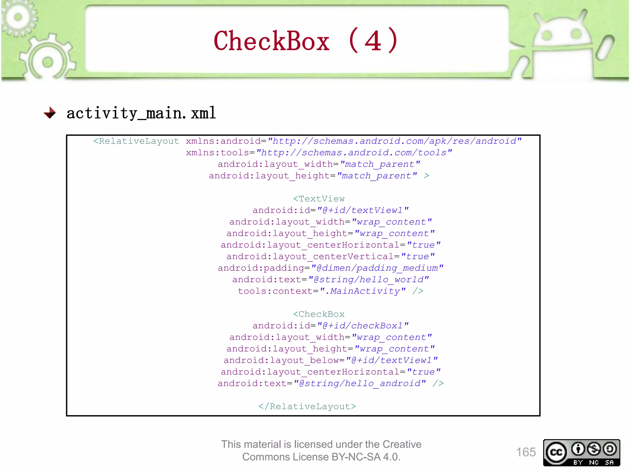 CheckBox（４）
activity_main.xml
<RelativeLayout xmlns:android="http://schemas.android.com/apk/res/android"
xmlns:tools="http://schemas.android.com/tools"
android:layout_width="match_parent"
android:layout_height="match_parent" >
<TextView
android:id="@+id/textView1"
android:layout_width="wrap_content"
android:layout_height="wrap_content"
android:layout_centerHorizontal="true"
android:layout_centerVertical="true"
android:padding="@dimen/padding_medium"
android:text="@string/hello_world"
tools:context=".MainActivity" />
<CheckBox
android:id="@+id/checkBox1"
android:layout_width="wrap_content"
android:layout_height="wrap_content"
android:layout_below="@+id/textView1"
android:layout_centerHorizontal="true"
android:text="@string/hello_android" />
</RelativeLayout>

This material is licensed under the Creative
Commons License BY-NC-SA 4.0.

165

 
