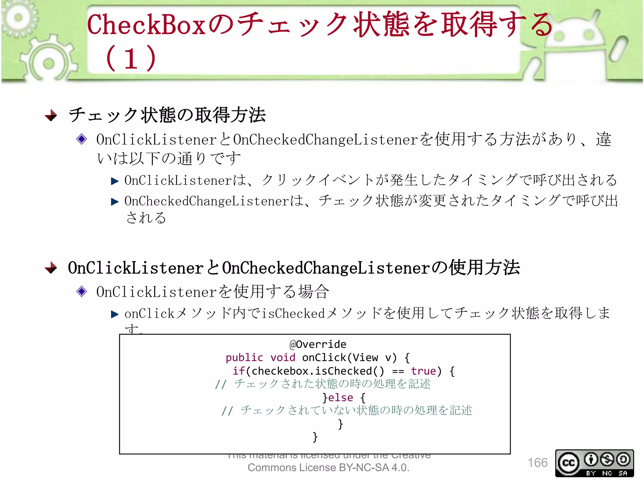 CheckBoxのチェック状態を取得する
（１）
チェック状態の取得方法
OnClickListenerとOnCheckedChangeListenerを使用する方法があり、違
いは以下の通りです
OnClickListenerは、クリックイベントが発生したタイミングで呼び出される
OnCheckedChangeListenerは、チェック状態が変更されたタイミングで呼び出
される

OnClickListenerとOnCheckedChangeListenerの使用方法
OnClickListenerを使用する場合
onClickメソッド内でisCheckedメソッドを使用してチェック状態を取得しま
す。
@Override
public void onClick(View v) {
if(checkebox.isChecked() == true) {
// チェックされた状態の時の処理を記述
}else {
// チェックされていない状態の時の処理を記述
}
}
This material is licensed under the Creative
Commons License BY-NC-SA 4.0.

166

 