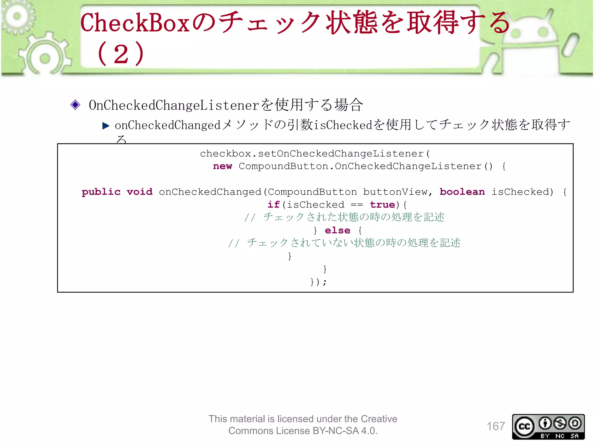 CheckBoxのチェック状態を取得する
（２）
OnCheckedChangeListenerを使用する場合
onCheckedChangedメソッドの引数isCheckedを使用してチェック状態を取得す
る
checkbox.setOnCheckedChangeListener(
new CompoundButton.OnCheckedChangeListener() {

public void onCheckedChanged(CompoundButton buttonView, boolean isChecked) {
if(isChecked == true){
// チェックされた状態の時の処理を記述
} else {
// チェックされていない状態の時の処理を記述
}
}
});

This material is licensed under the Creative
Commons License BY-NC-SA 4.0.

167

 