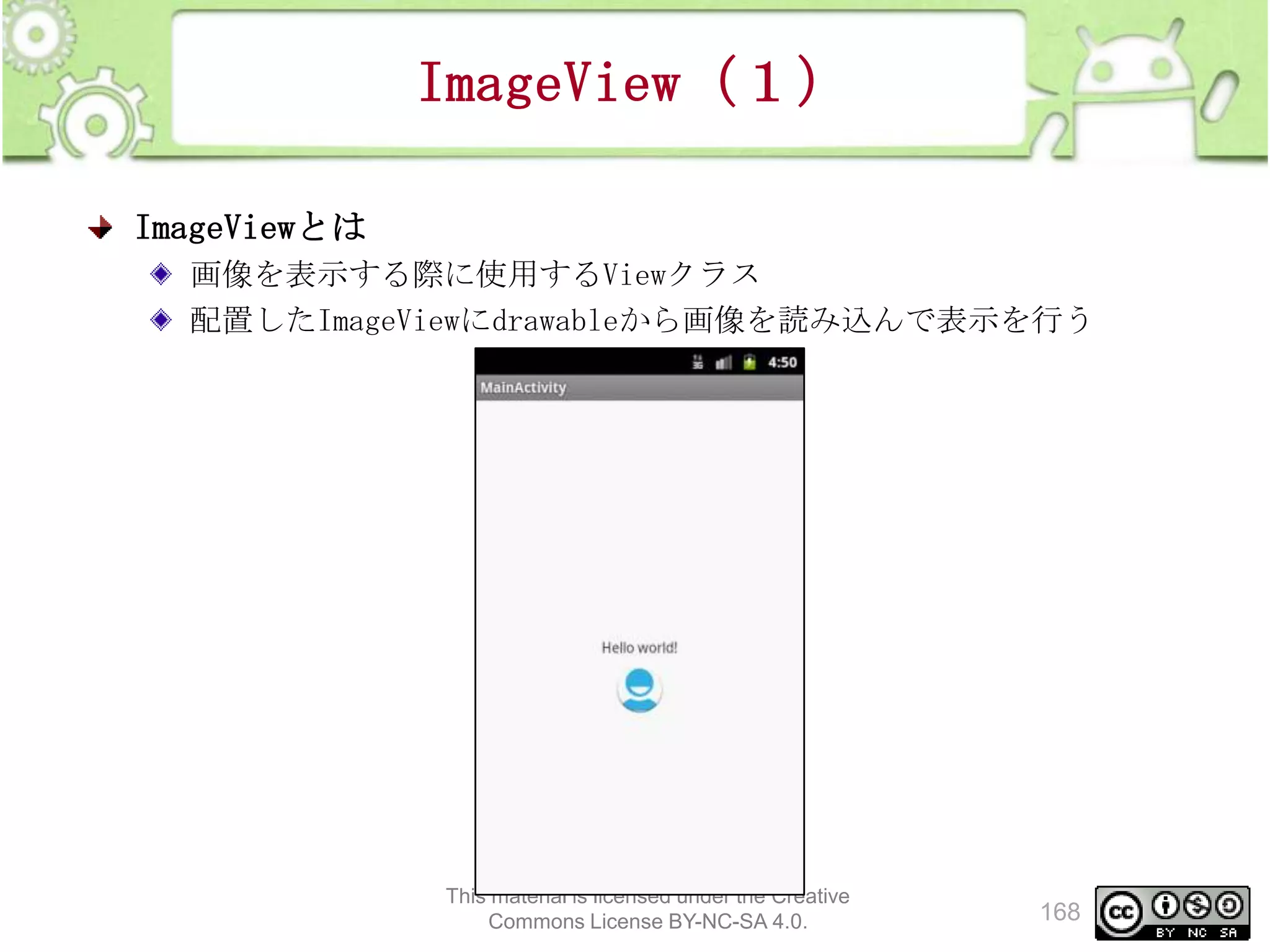 ImageView（１）
ImageViewとは
画像を表示する際に使用するViewクラス
配置したImageViewにdrawableから画像を読み込んで表示を行う

This material is licensed under the Creative
Commons License BY-NC-SA 4.0.

168

 