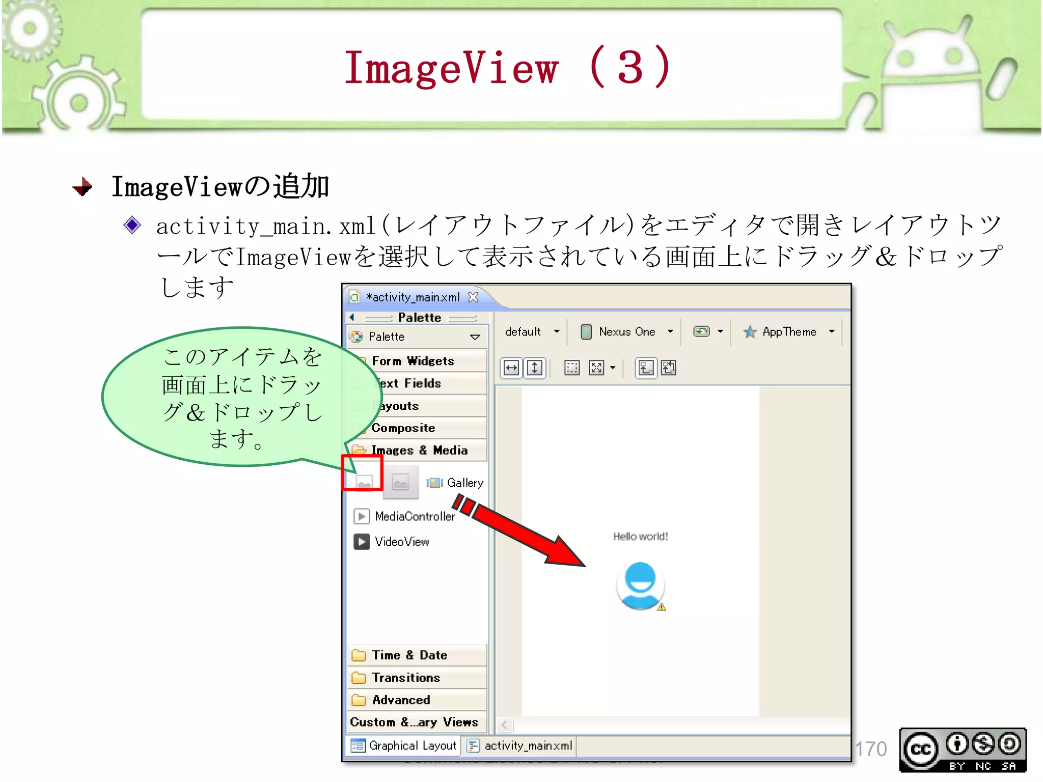 ImageView（３）
ImageViewの追加
activity_main.xml(レイアウトファイル)をエディタで開きレイアウトツ
ールでImageViewを選択して表示されている画面上にドラッグ＆ドロップ
します
このアイテムを
画面上にドラッ
グ＆ドロップし
ます。

This material is licensed under the Creative
Commons License BY-NC-SA 4.0.

170

 