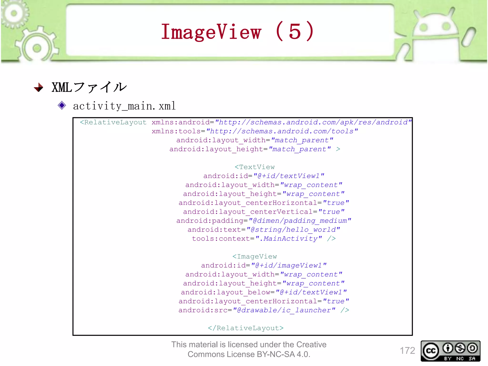 ImageView（５）
XMLファイル
activity_main.xml
<RelativeLayout xmlns:android="http://schemas.android.com/apk/res/android"
xmlns:tools="http://schemas.android.com/tools"
android:layout_width="match_parent"
android:layout_height="match_parent" >
<TextView
android:id="@+id/textView1"
android:layout_width="wrap_content"
android:layout_height="wrap_content"
android:layout_centerHorizontal="true"
android:layout_centerVertical="true"
android:padding="@dimen/padding_medium"
android:text="@string/hello_world"
tools:context=".MainActivity" />
<ImageView
android:id="@+id/imageView1"
android:layout_width="wrap_content"
android:layout_height="wrap_content"
android:layout_below="@+id/textView1"
android:layout_centerHorizontal="true"
android:src="@drawable/ic_launcher" />
</RelativeLayout>

This material is licensed under the Creative
Commons License BY-NC-SA 4.0.

172

 