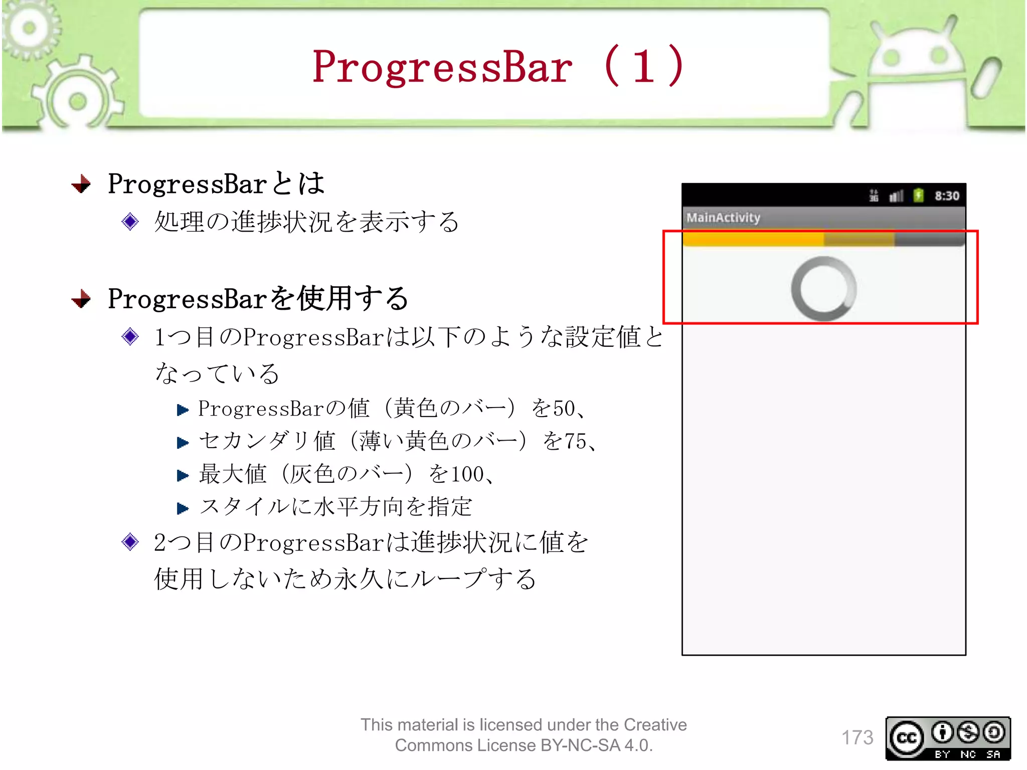 ProgressBar（１）
ProgressBarとは
処理の進捗状況を表示する

ProgressBarを使用する
1つ目のProgressBarは以下のような設定値と
なっている
ProgressBarの値（黄色のバー）を50、
セカンダリ値（薄い黄色のバー）を75、
最大値（灰色のバー）を100、
スタイルに水平方向を指定

2つ目のProgressBarは進捗状況に値を
使用しないため永久にループする

This material is licensed under the Creative
Commons License BY-NC-SA 4.0.

173

 