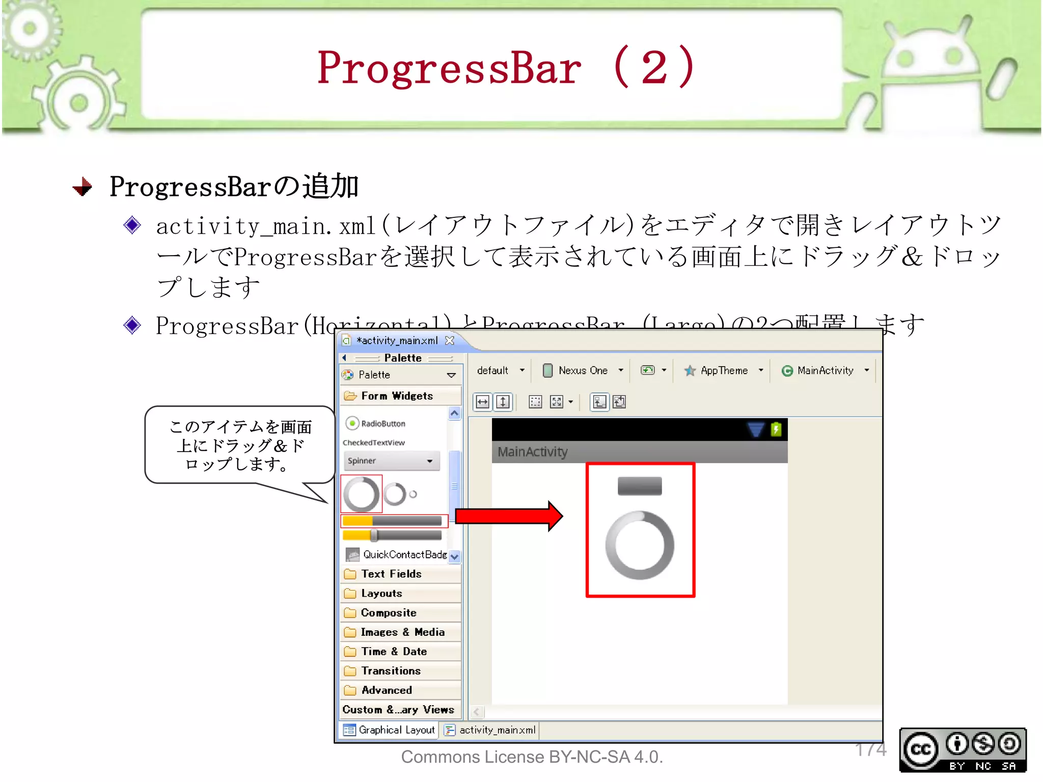 ProgressBar（２）
ProgressBarの追加
activity_main.xml(レイアウトファイル)をエディタで開きレイアウトツ
ールでProgressBarを選択して表示されている画面上にドラッグ＆ドロッ
プします
ProgressBar(Horizontal)とProgressBar (Large)の2つ配置します

このアイテムを画面
上にドラッグ＆ド
ロップします。

This material is licensed under the Creative
Commons License BY-NC-SA 4.0.

174

 