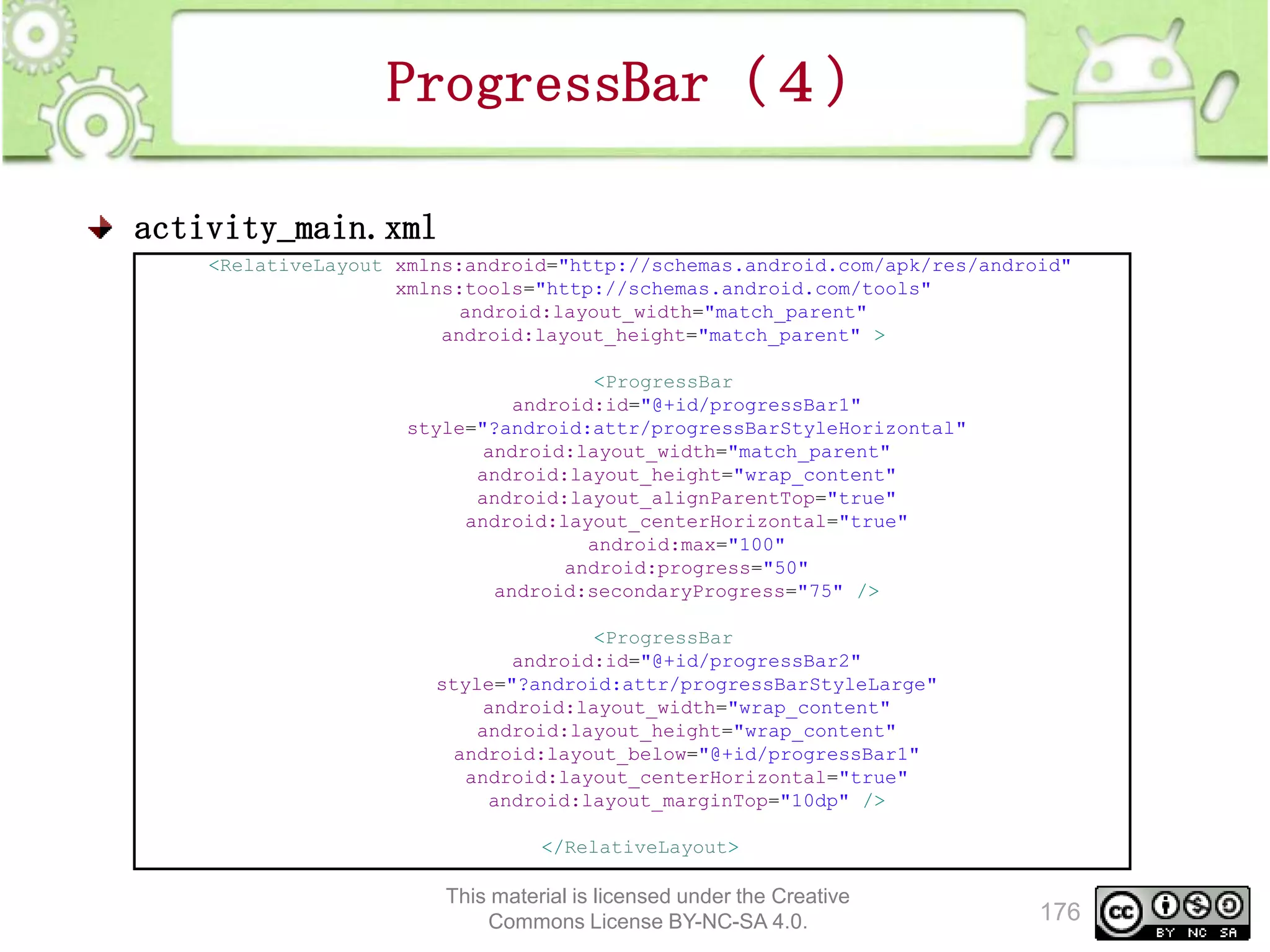 ProgressBar（４）
activity_main.xml
<RelativeLayout xmlns:android="http://schemas.android.com/apk/res/android"
xmlns:tools="http://schemas.android.com/tools"
android:layout_width="match_parent"
android:layout_height="match_parent" >
<ProgressBar
android:id="@+id/progressBar1"
style="?android:attr/progressBarStyleHorizontal"
android:layout_width="match_parent"
android:layout_height="wrap_content"
android:layout_alignParentTop="true"
android:layout_centerHorizontal="true"
android:max="100"
android:progress="50"
android:secondaryProgress="75" />
<ProgressBar
android:id="@+id/progressBar2"
style="?android:attr/progressBarStyleLarge"
android:layout_width="wrap_content"
android:layout_height="wrap_content"
android:layout_below="@+id/progressBar1"
android:layout_centerHorizontal="true"
android:layout_marginTop="10dp" />
</RelativeLayout>

This material is licensed under the Creative
Commons License BY-NC-SA 4.0.

176

 