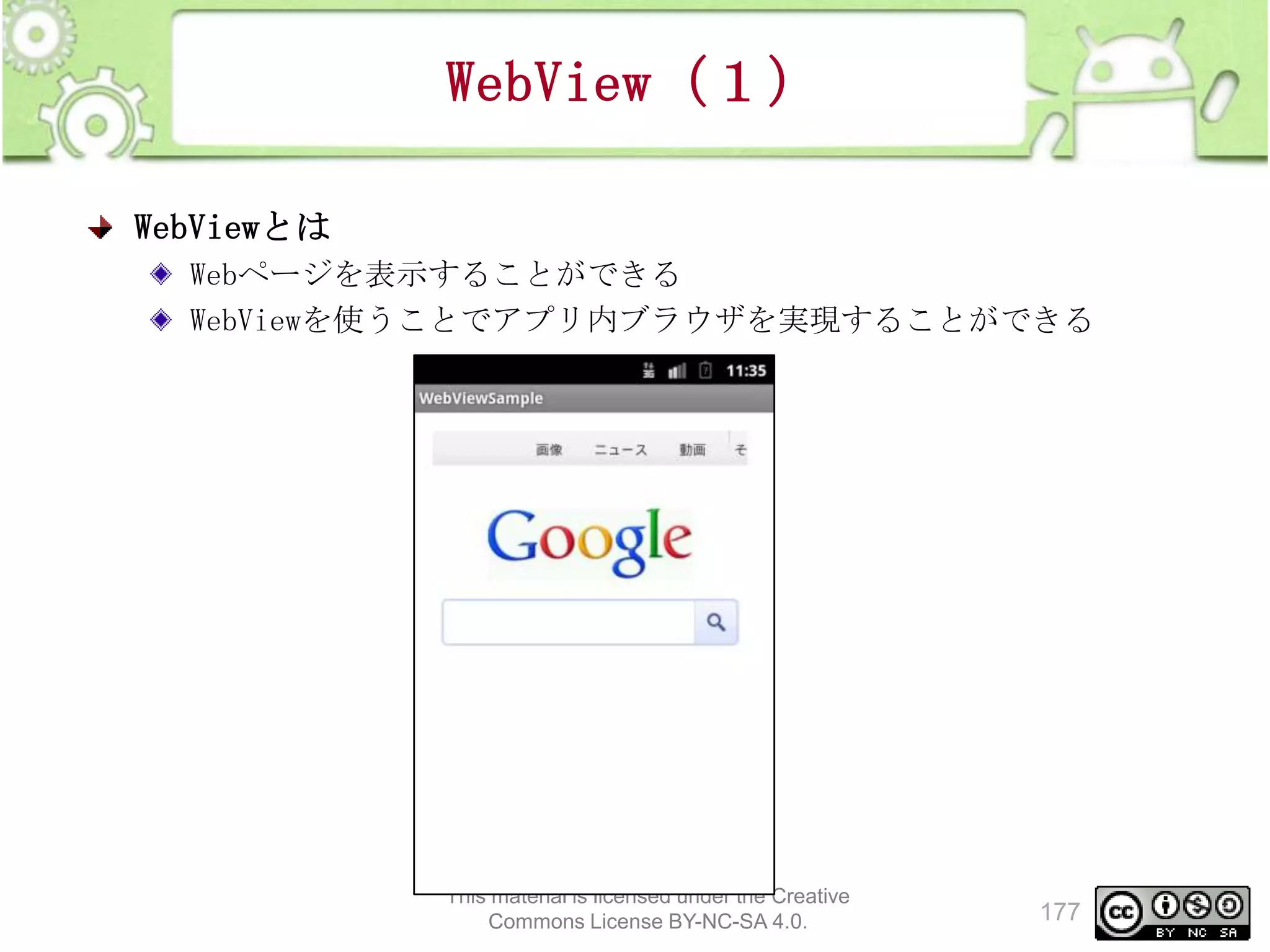 WebView（１）
WebViewとは
Webページを表示することができる
WebViewを使うことでアプリ内ブラウザを実現することができる

This material is licensed under the Creative
Commons License BY-NC-SA 4.0.

177

 