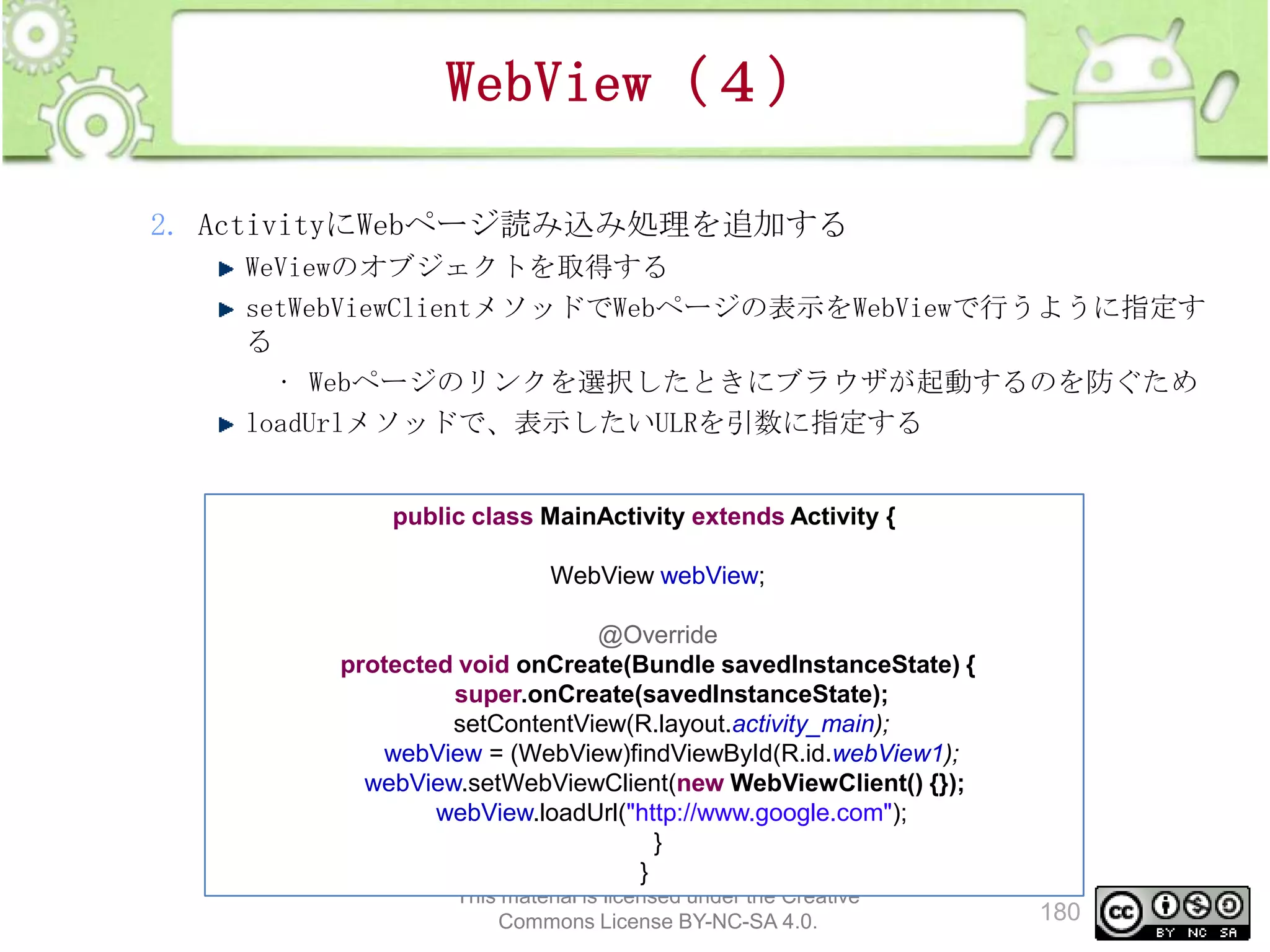 WebView（４）
2. ActivityにWebページ読み込み処理を追加する
WeViewのオブジェクトを取得する
setWebViewClientメソッドでWebページの表示をWebViewで行うように指定す
る
• Webページのリンクを選択したときにブラウザが起動するのを防ぐため
loadUrlメソッドで、表示したいULRを引数に指定する

public class MainActivity extends Activity {
WebView webView;

@Override
protected void onCreate(Bundle savedInstanceState) {
super.onCreate(savedInstanceState);
setContentView(R.layout.activity_main);
webView = (WebView)findViewById(R.id.webView1);
webView.setWebViewClient(new WebViewClient() {});
webView.loadUrl("http://www.google.com");
}
}
This material is licensed under the Creative
Commons License BY-NC-SA 4.0.

180

 