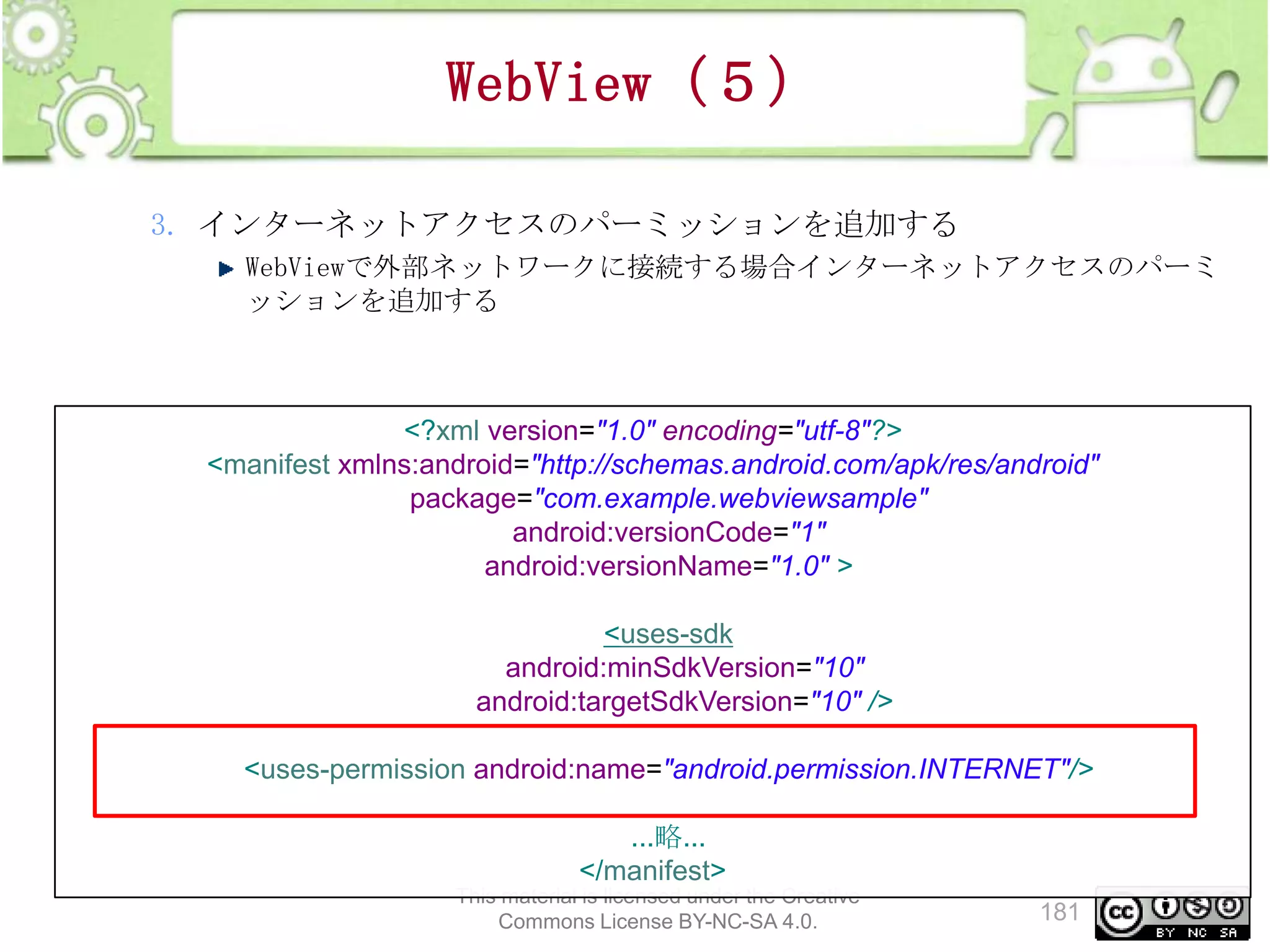 WebView（５）
3. インターネットアクセスのパーミッションを追加する
WebViewで外部ネットワークに接続する場合インターネットアクセスのパーミ
ッションを追加する

<?xml version="1.0" encoding="utf-8"?>
<manifest xmlns:android="http://schemas.android.com/apk/res/android"
package="com.example.webviewsample"
android:versionCode="1"
android:versionName="1.0" >
<uses-sdk
android:minSdkVersion="10"
android:targetSdkVersion="10" />
<uses-permission android:name="android.permission.INTERNET"/>
...略...
</manifest>
This material is licensed under the Creative
Commons License BY-NC-SA 4.0.

181

 
