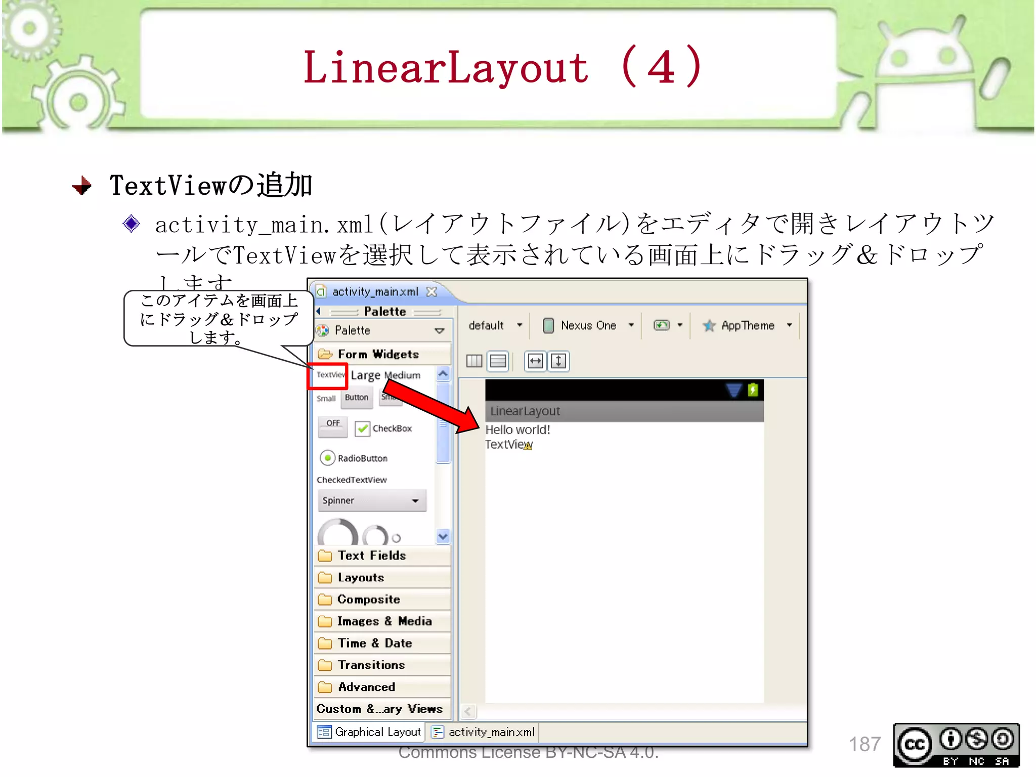LinearLayout（４）
TextViewの追加
activity_main.xml(レイアウトファイル)をエディタで開きレイアウトツ
ールでTextViewを選択して表示されている画面上にドラッグ＆ドロップ
します
このアイテムを画面上
にドラッグ＆ドロップ
します。

This material is licensed under the Creative
Commons License BY-NC-SA 4.0.

187

 