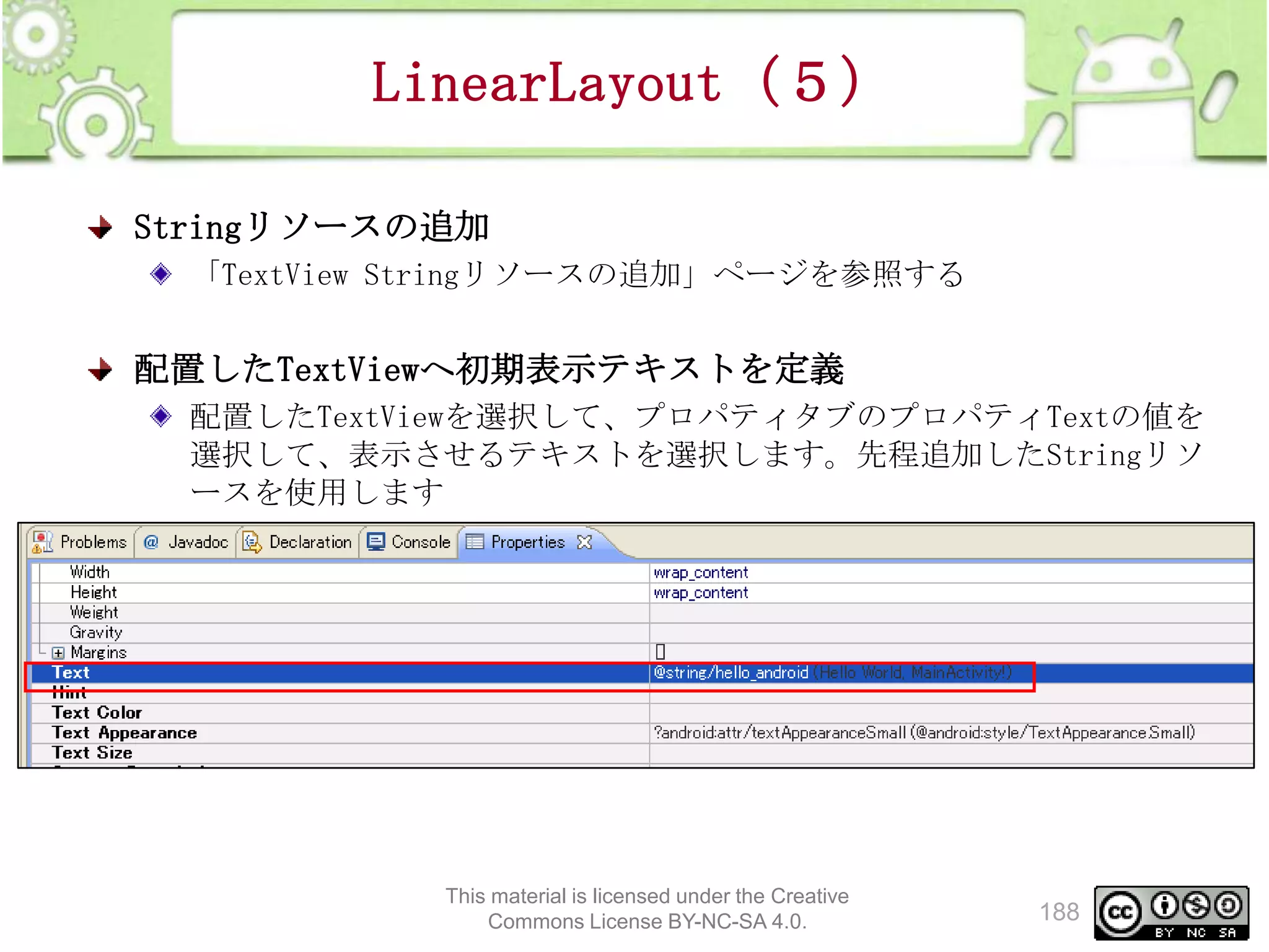 LinearLayout（５）
Stringリソースの追加
「TextView Stringリソースの追加」ページを参照する

配置したTextViewへ初期表示テキストを定義
配置したTextViewを選択して、プロパティタブのプロパティTextの値を
選択して、表示させるテキストを選択します。先程追加したStringリソ
ースを使用します

This material is licensed under the Creative
Commons License BY-NC-SA 4.0.

188

 