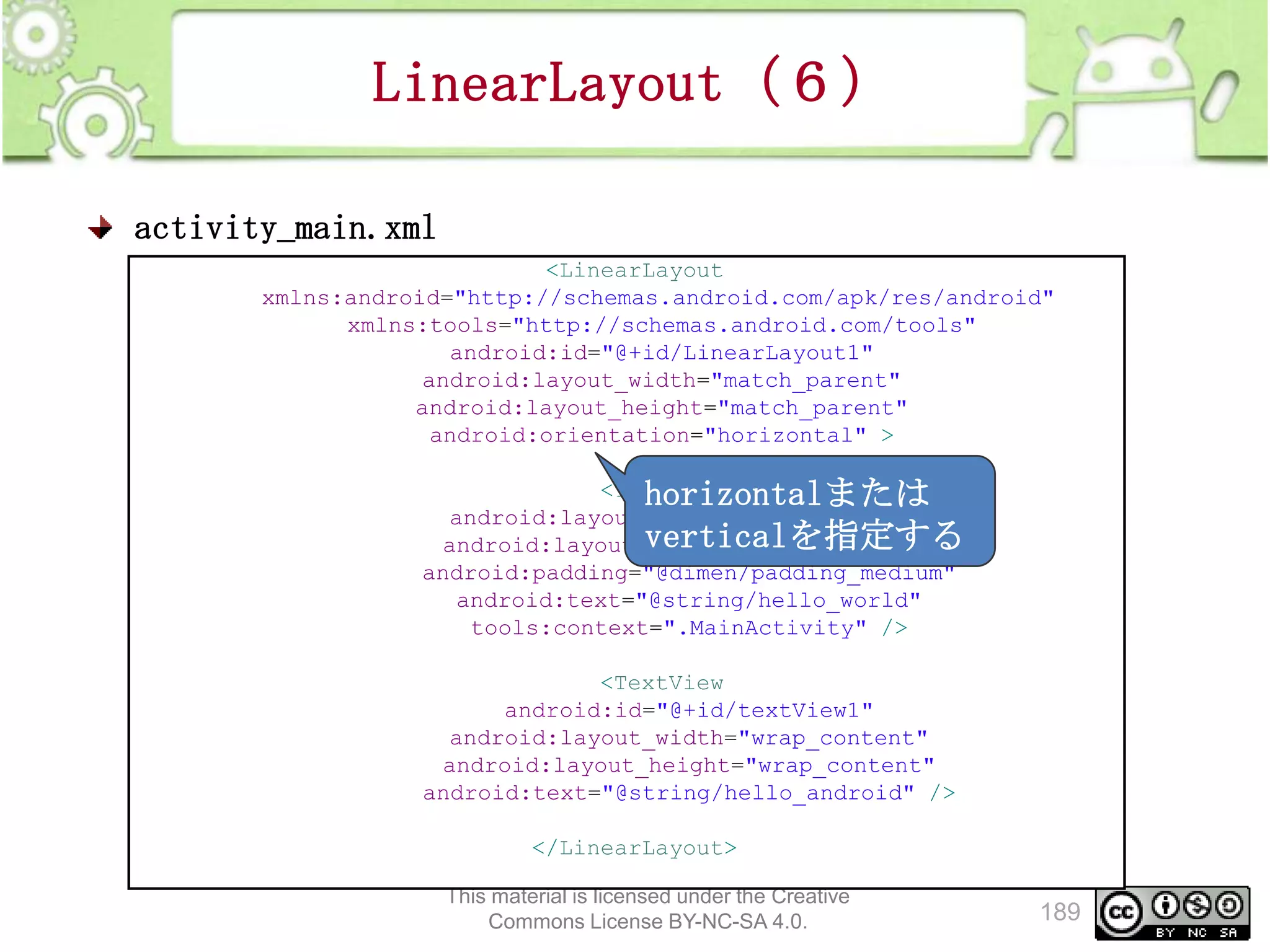 LinearLayout（６）
activity_main.xml
<LinearLayout
xmlns:android="http://schemas.android.com/apk/res/android"
xmlns:tools="http://schemas.android.com/tools"
android:id="@+id/LinearLayout1"
android:layout_width="match_parent"
android:layout_height="match_parent"
android:orientation="horizontal" >
<TextView
horizontalまたは
android:layout_width="wrap_content"
verticalを指定する
android:layout_height="wrap_content"
android:padding="@dimen/padding_medium"
android:text="@string/hello_world"
tools:context=".MainActivity" />
<TextView
android:id="@+id/textView1"
android:layout_width="wrap_content"
android:layout_height="wrap_content"
android:text="@string/hello_android" />
</LinearLayout>
This material is licensed under the Creative
Commons License BY-NC-SA 4.0.

189

 