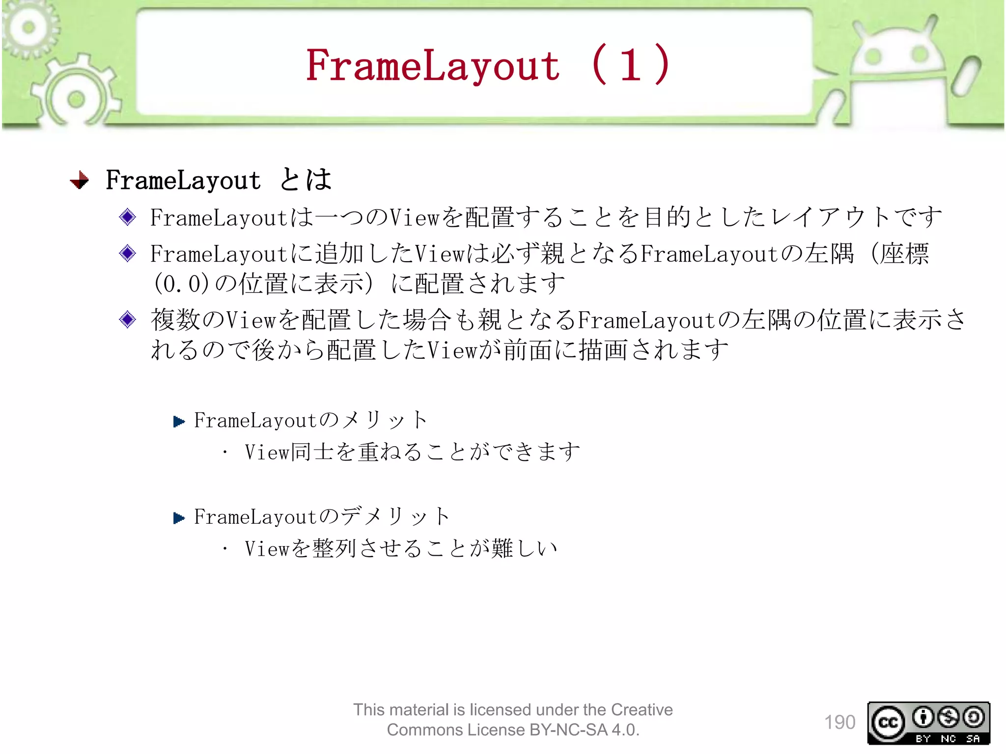 FrameLayout（１）
FrameLayout とは
FrameLayoutは一つのViewを配置することを目的としたレイアウトです
FrameLayoutに追加したViewは必ず親となるFrameLayoutの左隅（座標
(0.0)の位置に表示）に配置されます
複数のViewを配置した場合も親となるFrameLayoutの左隅の位置に表示さ
れるので後から配置したViewが前面に描画されます
FrameLayoutのメリット
• View同士を重ねることができます
FrameLayoutのデメリット
• Viewを整列させることが難しい

This material is licensed under the Creative
Commons License BY-NC-SA 4.0.

190

 