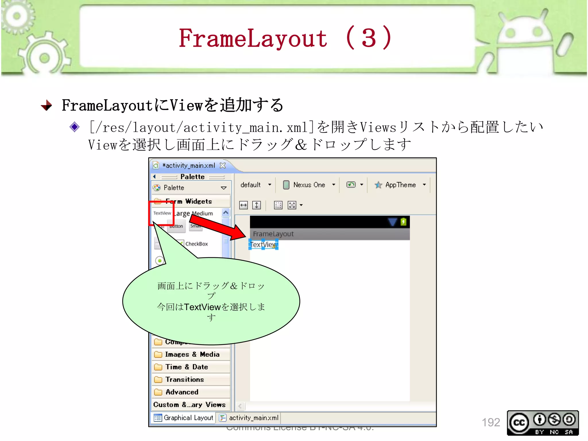 FrameLayout（３）
FrameLayoutにViewを追加する
[/res/layout/activity_main.xml]を開きViewsリストから配置したい
Viewを選択し画面上にドラッグ＆ドロップします

画面上にドラッグ＆ドロッ
プ
今回はTextViewを選択しま
す

This material is licensed under the Creative
Commons License BY-NC-SA 4.0.

192

 