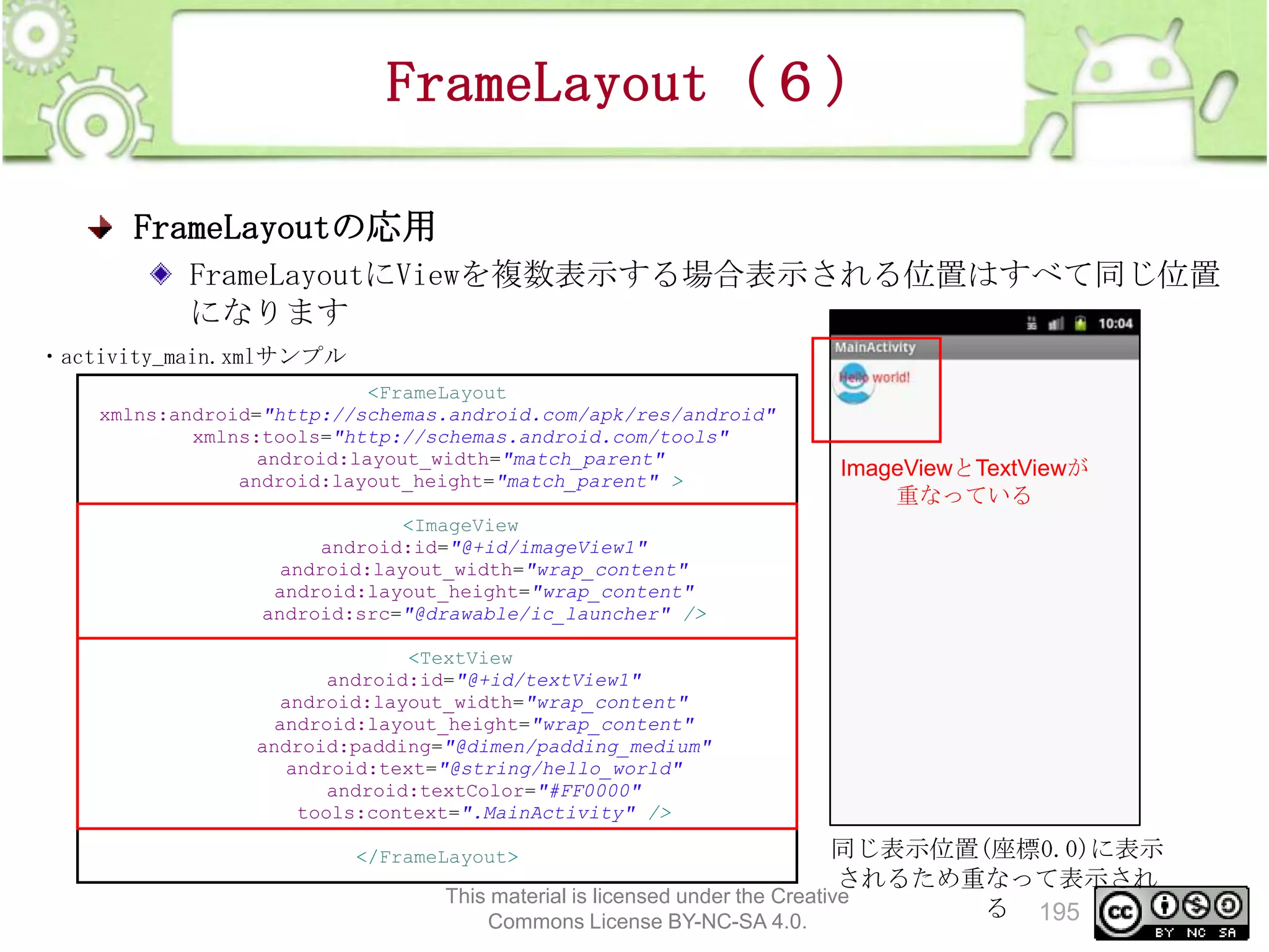 FrameLayout（６）
FrameLayoutの応用
FrameLayoutにViewを複数表示する場合表示される位置はすべて同じ位置
になります
・activity_main.xmlサンプル
<FrameLayout
xmlns:android="http://schemas.android.com/apk/res/android"
xmlns:tools="http://schemas.android.com/tools"
android:layout_width="match_parent"
android:layout_height="match_parent" >

ImageViewとTextViewが
重なっている

<ImageView
android:id="@+id/imageView1"
android:layout_width="wrap_content"
android:layout_height="wrap_content"
android:src="@drawable/ic_launcher" />
<TextView
android:id="@+id/textView1"
android:layout_width="wrap_content"
android:layout_height="wrap_content"
android:padding="@dimen/padding_medium"
android:text="@string/hello_world"
android:textColor="#FF0000"
tools:context=".MainActivity" />

同じ表示位置(座標0.0)に表示
されるため重なって表示され
This material is licensed under the Creative
る 195
Commons License BY-NC-SA 4.0.

</FrameLayout>

 