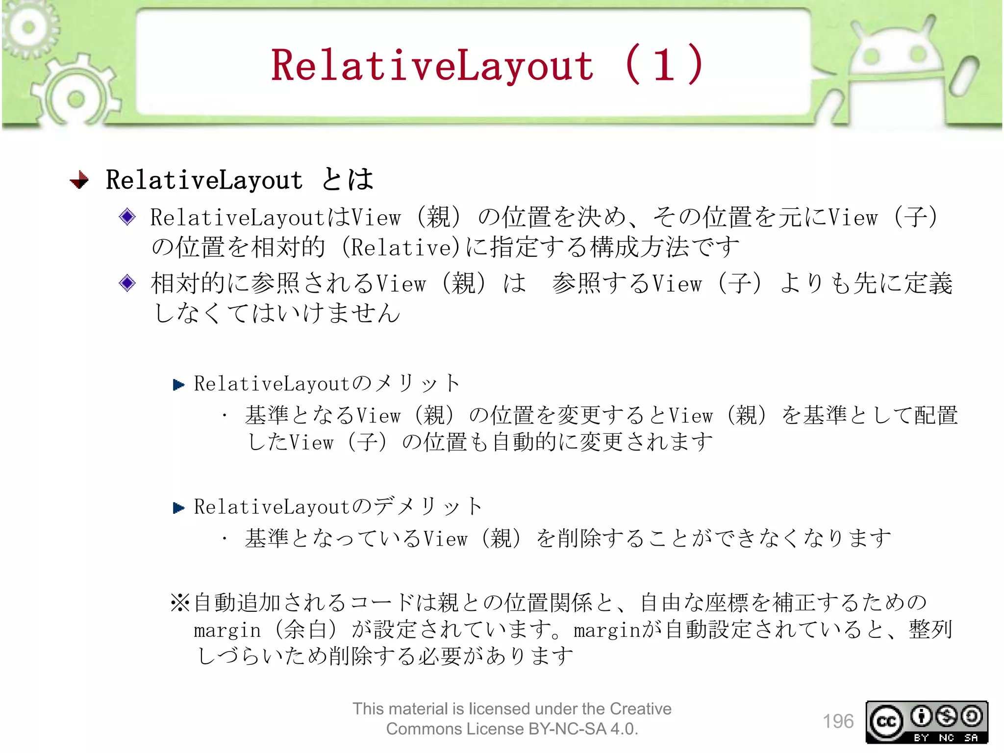 RelativeLayout（１）
RelativeLayout とは
RelativeLayoutはView（親）の位置を決め、その位置を元にView（子）
の位置を相対的（Relative)に指定する構成方法です
相対的に参照されるView（親）は 参照するView（子）よりも先に定義
しなくてはいけません
RelativeLayoutのメリット
• 基準となるView（親）の位置を変更するとView（親）を基準として配置
したView（子）の位置も自動的に変更されます
RelativeLayoutのデメリット
• 基準となっているView（親）を削除することができなくなります
※自動追加されるコードは親との位置関係と、自由な座標を補正するための
margin（余白）が設定されています。marginが自動設定されていると、整列
しづらいため削除する必要があります
This material is licensed under the Creative
Commons License BY-NC-SA 4.0.

196

 