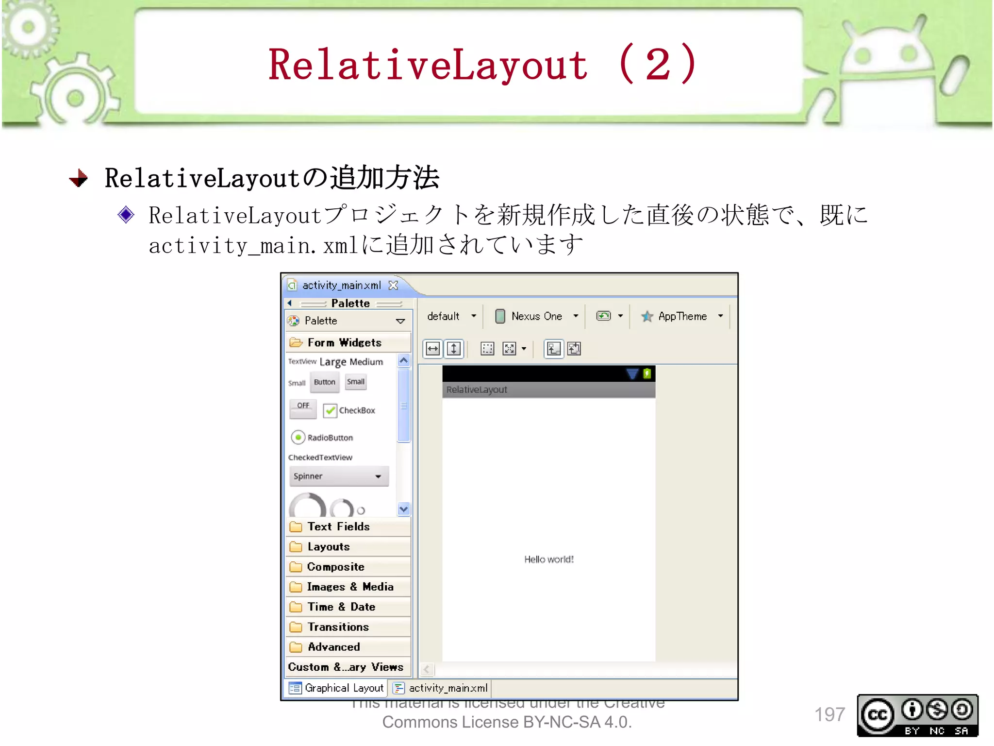RelativeLayout（２）
RelativeLayoutの追加方法
RelativeLayoutプロジェクトを新規作成した直後の状態で、既に
activity_main.xmlに追加されています

This material is licensed under the Creative
Commons License BY-NC-SA 4.0.

197

 