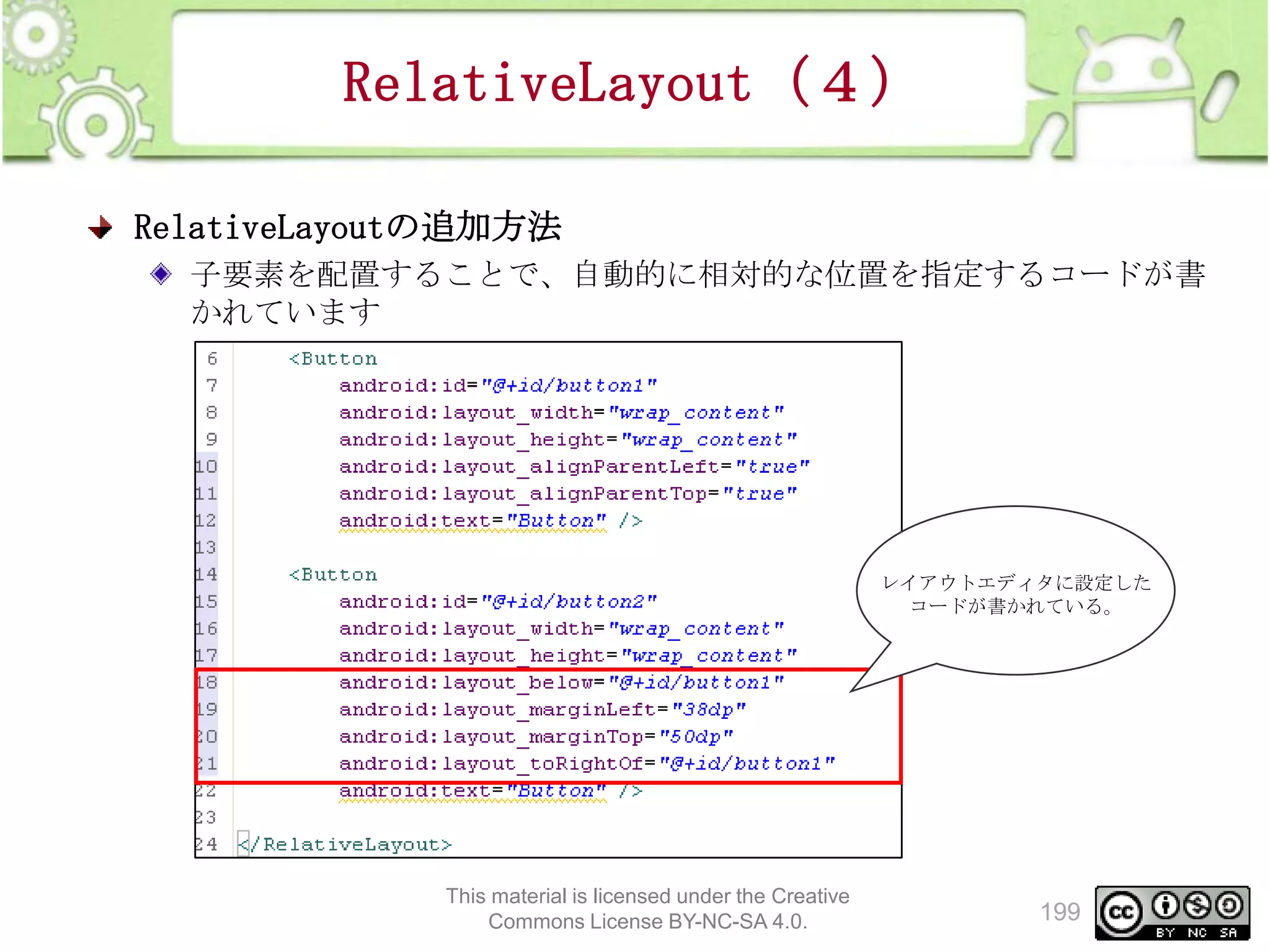 RelativeLayout（４）
RelativeLayoutの追加方法
子要素を配置することで、自動的に相対的な位置を指定するコードが書
かれています

レイアウトエディタに設定した
コードが書かれている。

This material is licensed under the Creative
Commons License BY-NC-SA 4.0.

199

 