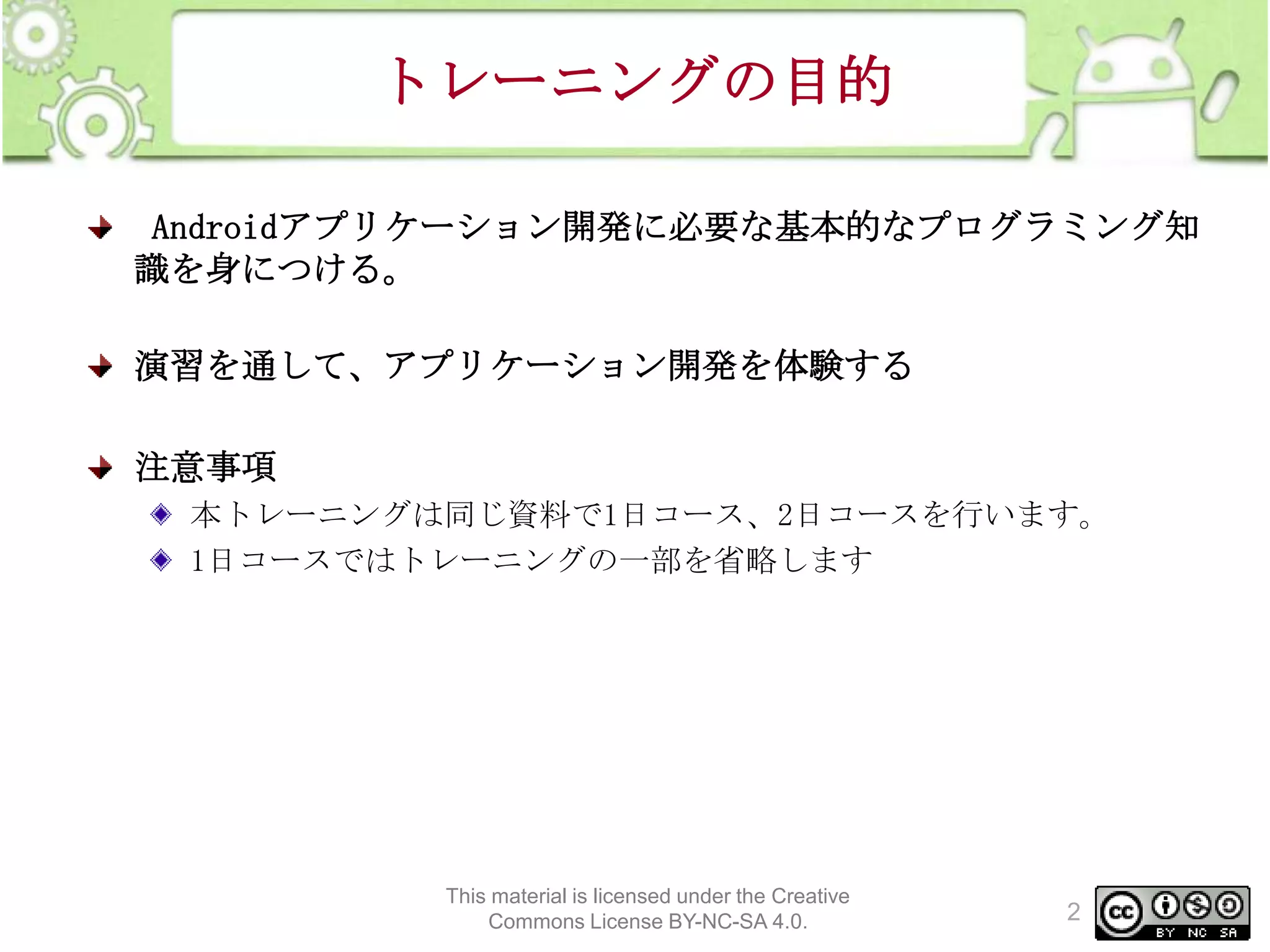 トレーニングの目的
Androidアプリケーション開発に必要な基本的なプログラミング知
識を身につける。
演習を通して、アプリケーション開発を体験する

注意事項
本トレーニングは同じ資料で1日コース、2日コースを行います。
1日コースではトレーニングの一部を省略します

This material is licensed under the Creative
Commons License BY-NC-SA 4.0.

2

 