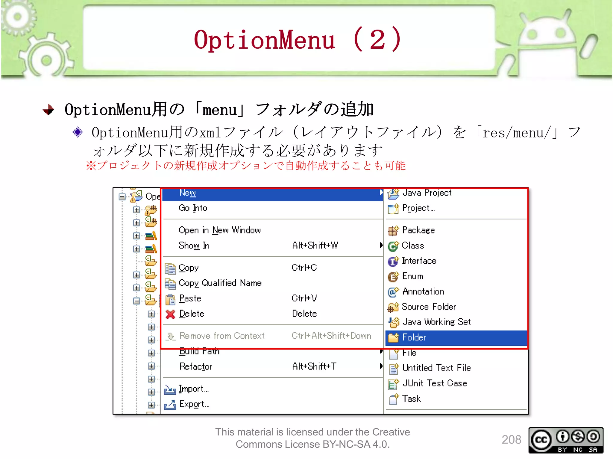 OptionMenu（２）
OptionMenu用の「menu」フォルダの追加
OptionMenu用のxmlファイル（レイアウトファイル）を「res/menu/」フ
ォルダ以下に新規作成する必要があります
※プロジェクトの新規作成オプションで自動作成することも可能

This material is licensed under the Creative
Commons License BY-NC-SA 4.0.

208

 