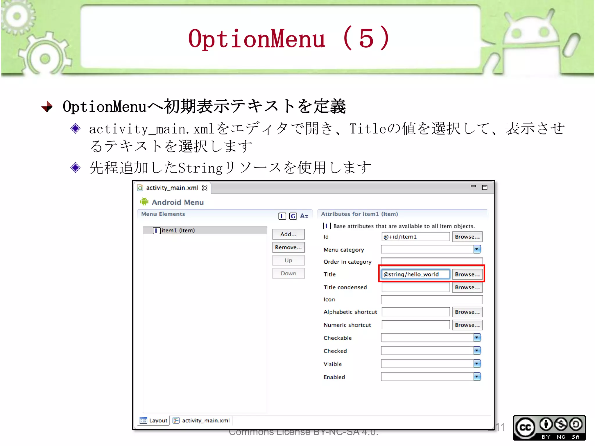 OptionMenu（５）
OptionMenuへ初期表示テキストを定義
activity_main.xmlをエディタで開き、Titleの値を選択して、表示させ
るテキストを選択します
先程追加したStringリソースを使用します

This material is licensed under the Creative
Commons License BY-NC-SA 4.0.

211

 