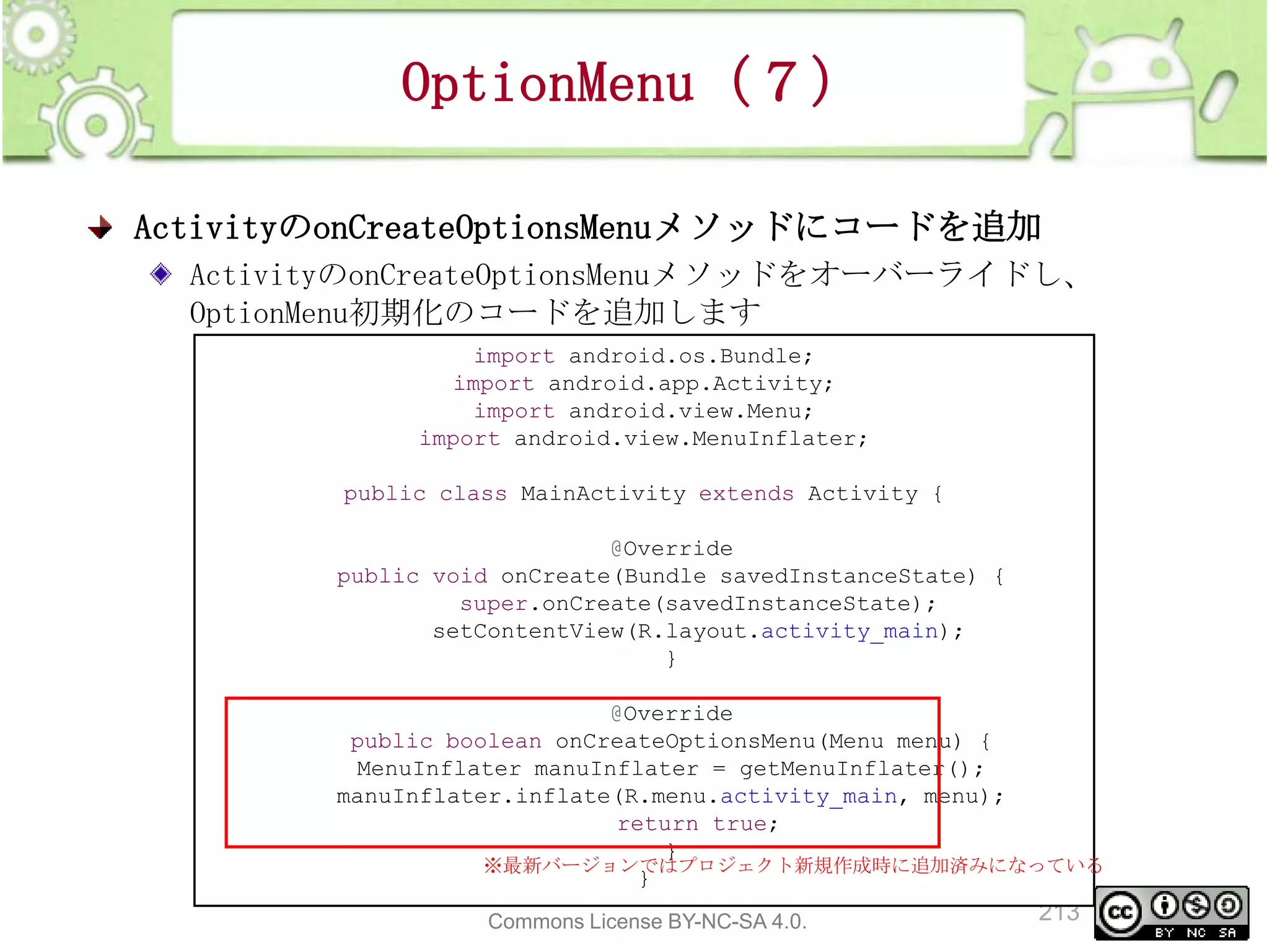 OptionMenu（７）
ActivityのonCreateOptionsMenuメソッドにコードを追加
ActivityのonCreateOptionsMenuメソッドをオーバーライドし、
OptionMenu初期化のコードを追加します
import android.os.Bundle;
import android.app.Activity;
import android.view.Menu;
import android.view.MenuInflater;
public class MainActivity extends Activity {
@Override
public void onCreate(Bundle savedInstanceState) {
super.onCreate(savedInstanceState);
setContentView(R.layout.activity_main);
}
@Override
public boolean onCreateOptionsMenu(Menu menu) {
MenuInflater manuInflater = getMenuInflater();
manuInflater.inflate(R.menu.activity_main, menu);
return true;
}
※最新バージョンではプロジェクト新規作成時に追加済みになっている
}
This material is licensed under the Creative
Commons License BY-NC-SA 4.0.

213

 