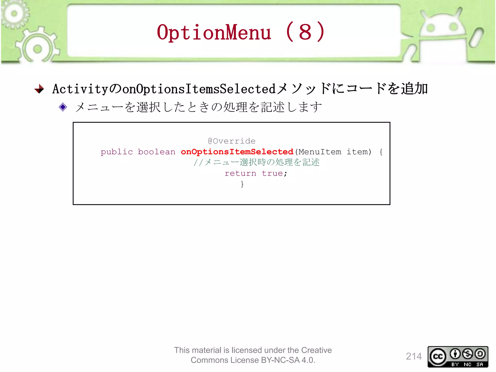 OptionMenu（８）
ActivityのonOptionsItemsSelectedメソッドにコードを追加
メニューを選択したときの処理を記述します
@Override
public boolean onOptionsItemSelected(MenuItem item) {
//メニュー選択時の処理を記述
return true;
}

This material is licensed under the Creative
Commons License BY-NC-SA 4.0.

214

 