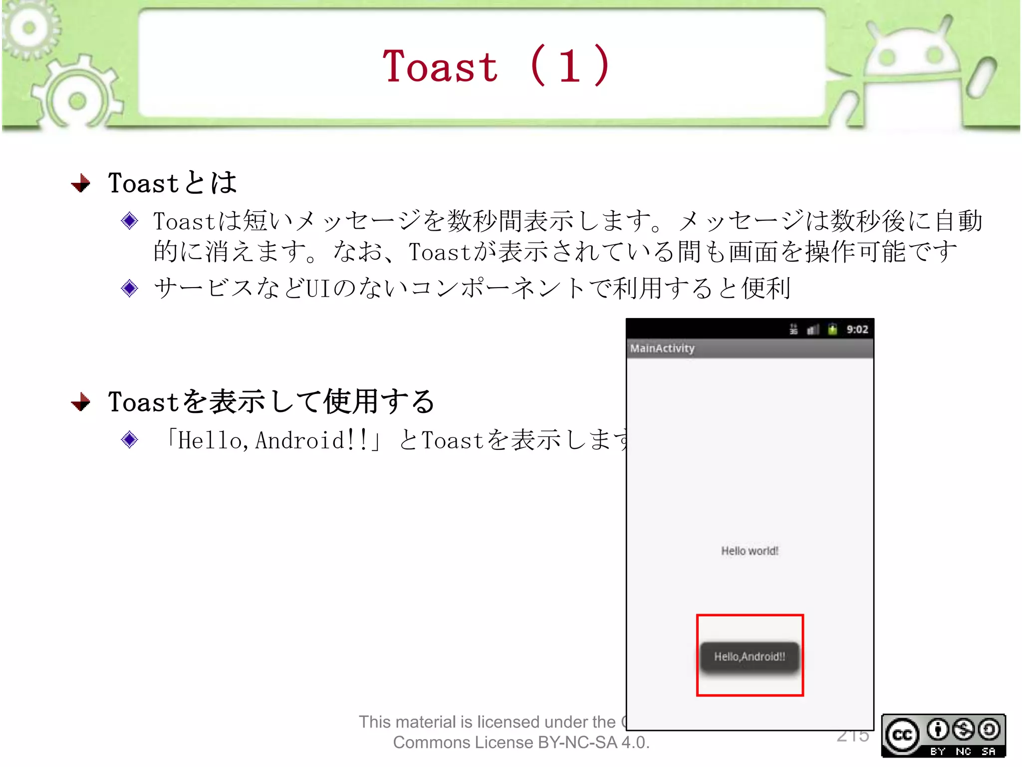 Toast（１）
Toastとは
Toastは短いメッセージを数秒間表示します。メッセージは数秒後に自動
的に消えます。なお、Toastが表示されている間も画面を操作可能です
サービスなどUIのないコンポーネントで利用すると便利

Toastを表示して使用する
「Hello,Android!!」とToastを表示します

This material is licensed under the Creative
Commons License BY-NC-SA 4.0.

215

 