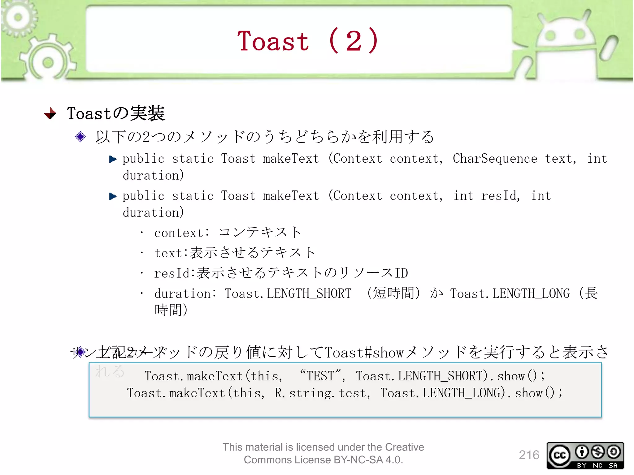 Toast（２）
Toastの実装
以下の2つのメソッドのうちどちらかを利用する
public static Toast makeText (Context context, CharSequence text, int
duration)
public static Toast makeText (Context context, int resId, int
duration)
• context: コンテキスト
• text:表示させるテキスト
• resId:表示させるテキストのリソースID
• duration: Toast.LENGTH_SHORT （短時間）か Toast.LENGTH_LONG（長
時間）

上記2メソッドの戻り値に対してToast#showメソッドを実行すると表示さ
サンプルコード
れる

Toast.makeText(this, “TEST", Toast.LENGTH_SHORT).show();
Toast.makeText(this, R.string.test, Toast.LENGTH_LONG).show();

This material is licensed under the Creative
Commons License BY-NC-SA 4.0.

216

 