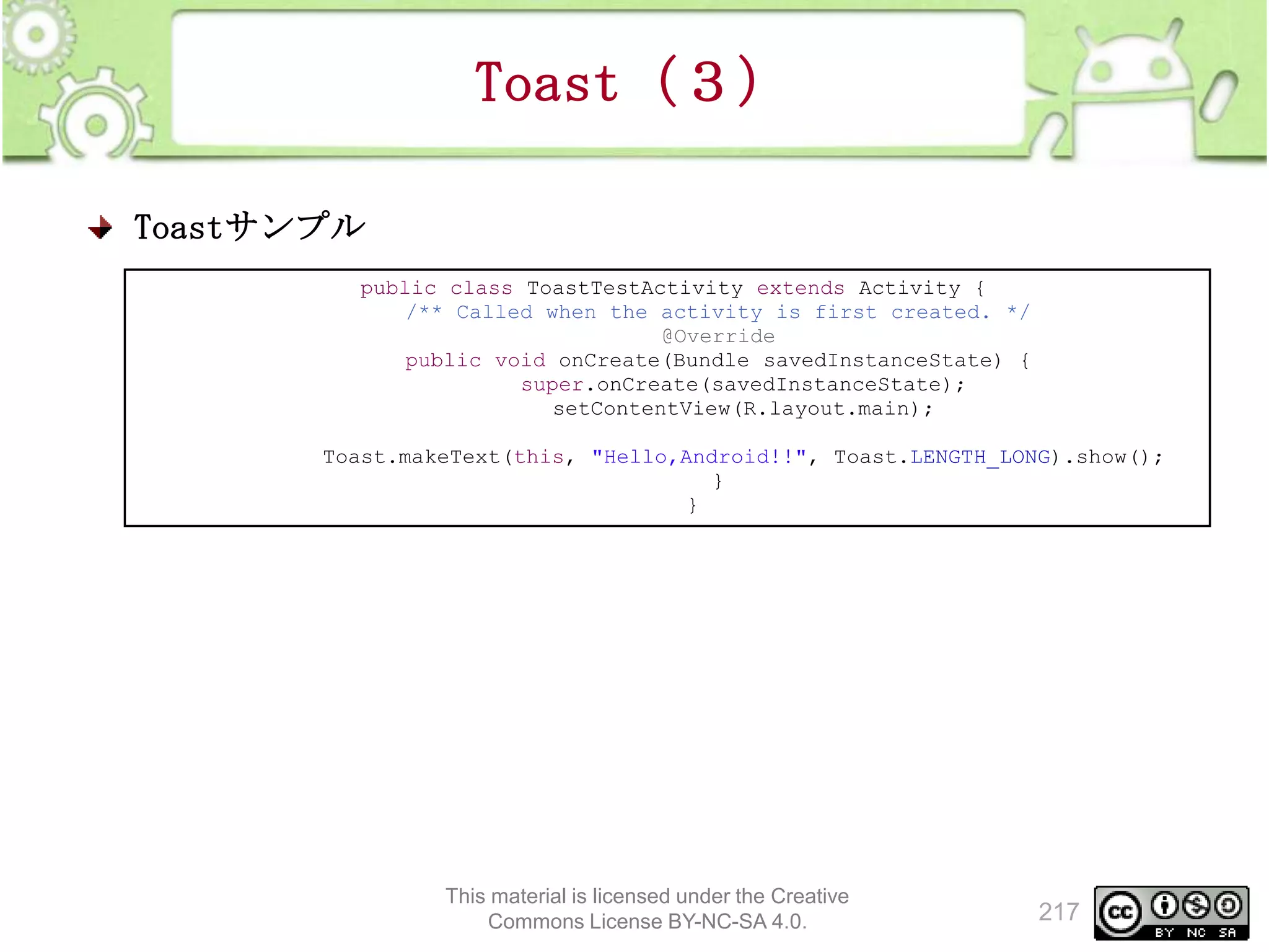 Toast（３）
Toastサンプル
public class ToastTestActivity extends Activity {
/** Called when the activity is first created. */
@Override
public void onCreate(Bundle savedInstanceState) {
super.onCreate(savedInstanceState);
setContentView(R.layout.main);
Toast.makeText(this, "Hello,Android!!", Toast.LENGTH_LONG).show();
}
}

This material is licensed under the Creative
Commons License BY-NC-SA 4.0.

217

 