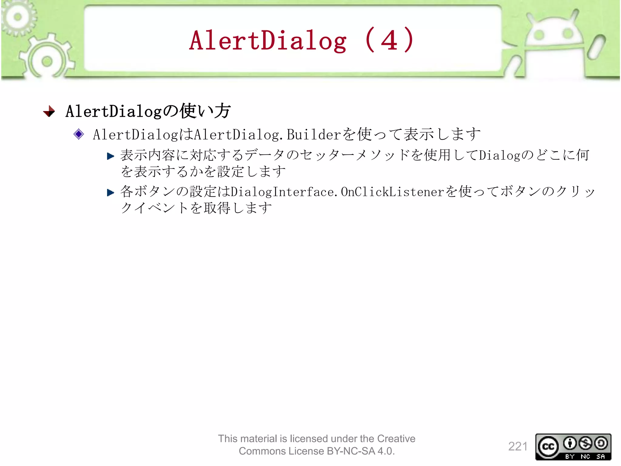 AlertDialog（４）
AlertDialogの使い方
AlertDialogはAlertDialog.Builderを使って表示します
表示内容に対応するデータのセッターメソッドを使用してDialogのどこに何
を表示するかを設定します
各ボタンの設定はDialogInterface.OnClickListenerを使ってボタンのクリッ
クイベントを取得します

This material is licensed under the Creative
Commons License BY-NC-SA 4.0.

221

 
