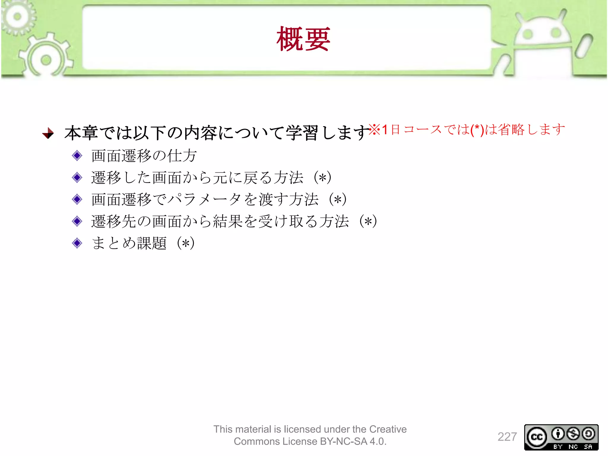 概要

本章では以下の内容について学習します※1日コースでは(*)は省略します
画面遷移の仕方
遷移した画面から元に戻る方法 (*)
画面遷移でパラメータを渡す方法 (*)
遷移先の画面から結果を受け取る方法 (*)
まとめ課題 (*)

This material is licensed under the Creative
Commons License BY-NC-SA 4.0.

227

 