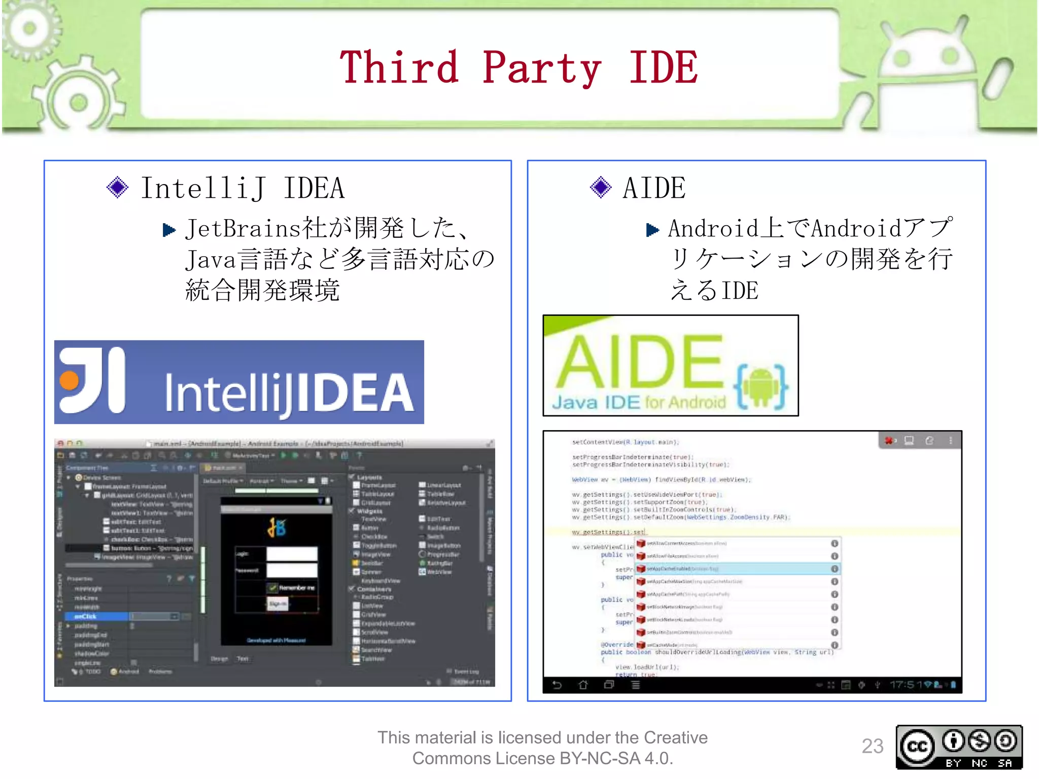 Third Party IDE
IntelliJ IDEA

AIDE

JetBrains社が開発した、
Java言語など多言語対応の
統合開発環境

Android上でAndroidアプ
リケーションの開発を行
えるIDE

This material is licensed under the Creative
Commons License BY-NC-SA 4.0.

23

 