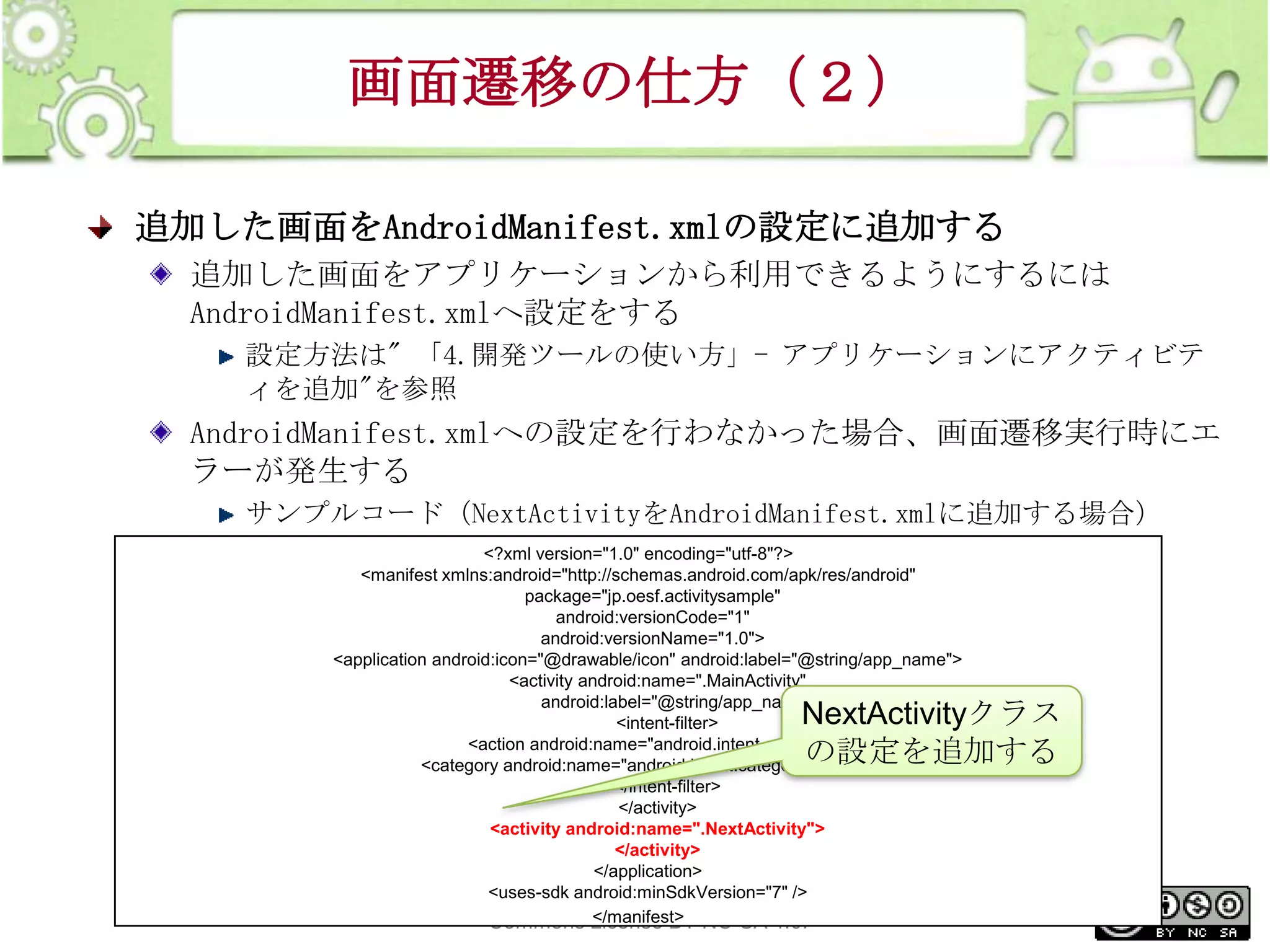 画面遷移の仕方（２）
追加した画面をAndroidManifest.xmlの設定に追加する
追加した画面をアプリケーションから利用できるようにするには
AndroidManifest.xmlへ設定をする
設定方法は" 「4.開発ツールの使い方」- アプリケーションにアクティビテ
ィを追加"を参照

AndroidManifest.xmlへの設定を行わなかった場合、画面遷移実行時にエ
ラーが発生する
サンプルコード（NextActivityをAndroidManifest.xmlに追加する場合）
<?xml version="1.0" encoding="utf-8"?>
<manifest xmlns:android="http://schemas.android.com/apk/res/android"
package="jp.oesf.activitysample"
android:versionCode="1"
android:versionName="1.0">
<application android:icon="@drawable/icon" android:label="@string/app_name">
<activity android:name=".MainActivity"
android:label="@string/app_name">
<intent-filter>
<action android:name="android.intent.action.MAIN" />
<category android:name="android.intent.category.LAUNCHER" />
</intent-filter>
</activity>
<activity android:name=".NextActivity">
</activity>
</application>
This <uses-sdk is licensed under the Creative
material android:minSdkVersion="7" />
</manifest>
Commons License BY-NC-SA 4.0.

NextActivityクラス
の設定を追加する

230

 
