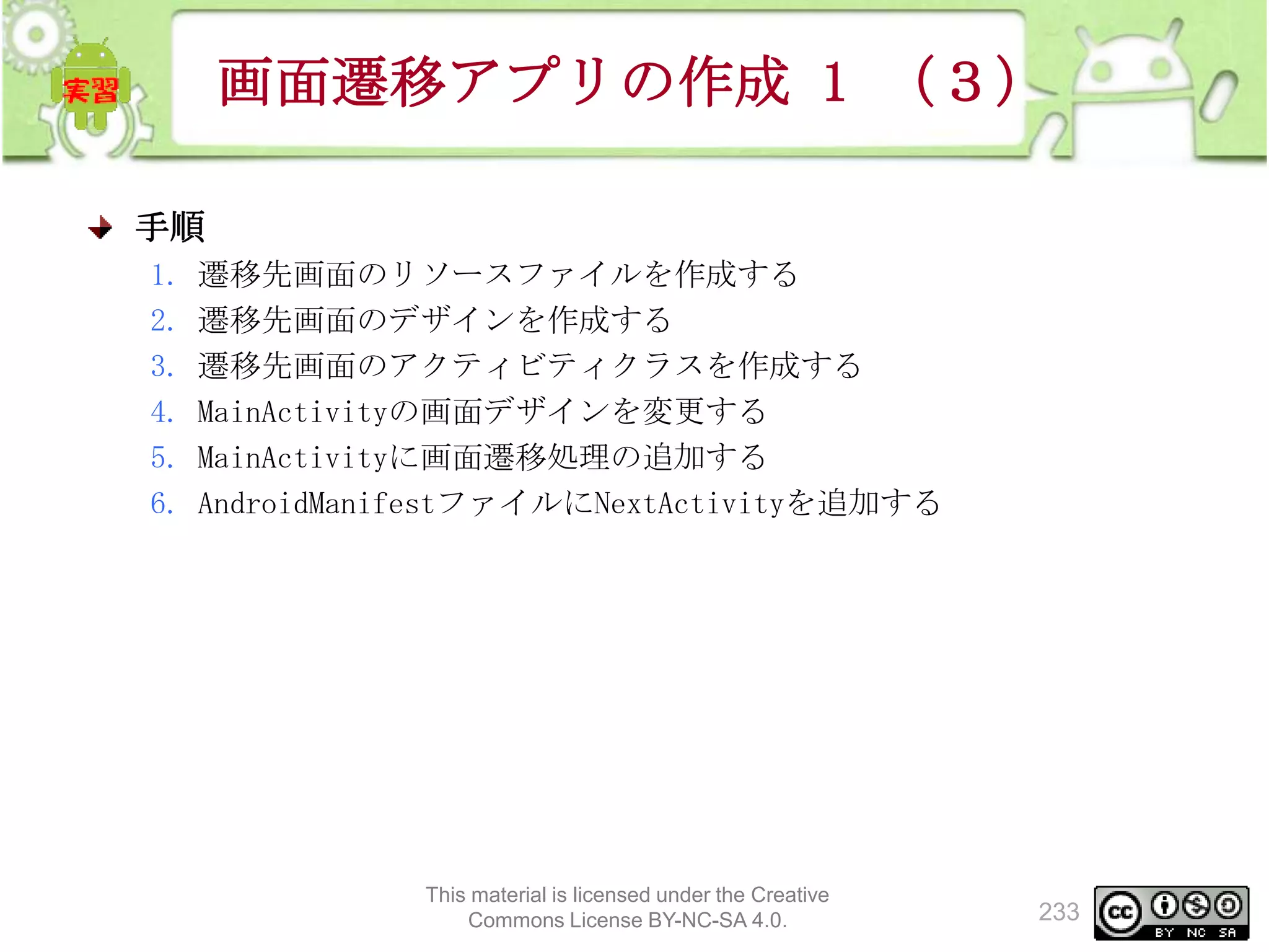 画面遷移アプリの作成 1 （３）
手順
1.
2.
3.
4.
5.
6.

遷移先画面のリソースファイルを作成する
遷移先画面のデザインを作成する
遷移先画面のアクティビティクラスを作成する
MainActivityの画面デザインを変更する
MainActivityに画面遷移処理の追加する
AndroidManifestファイルにNextActivityを追加する

This material is licensed under the Creative
Commons License BY-NC-SA 4.0.

233

 