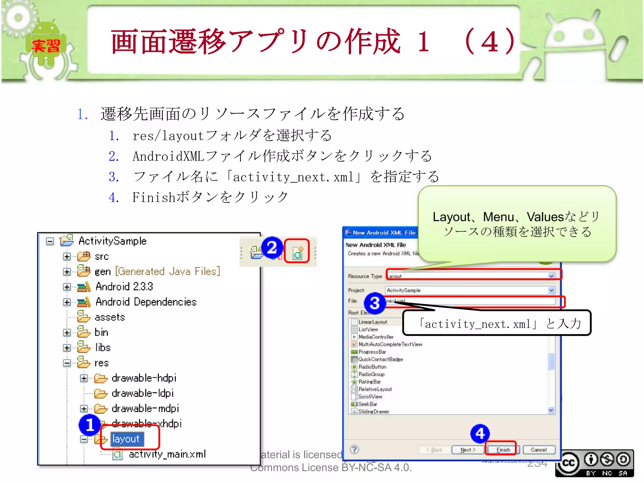 画面遷移アプリの作成 1 （４）
1. 遷移先画面のリソースファイルを作成する
1.
2.
3.
4.

res/layoutフォルダを選択する
AndroidXMLファイル作成ボタンをクリックする
ファイル名に「activity_next.xml」を指定する
Finishボタンをクリック
Layout、Menu、Valuesなどリ
ソースの種類を選択できる

「activity_next.xml」と入力

This material is licensed under the Creative
Commons License BY-NC-SA 4.0.

234

 