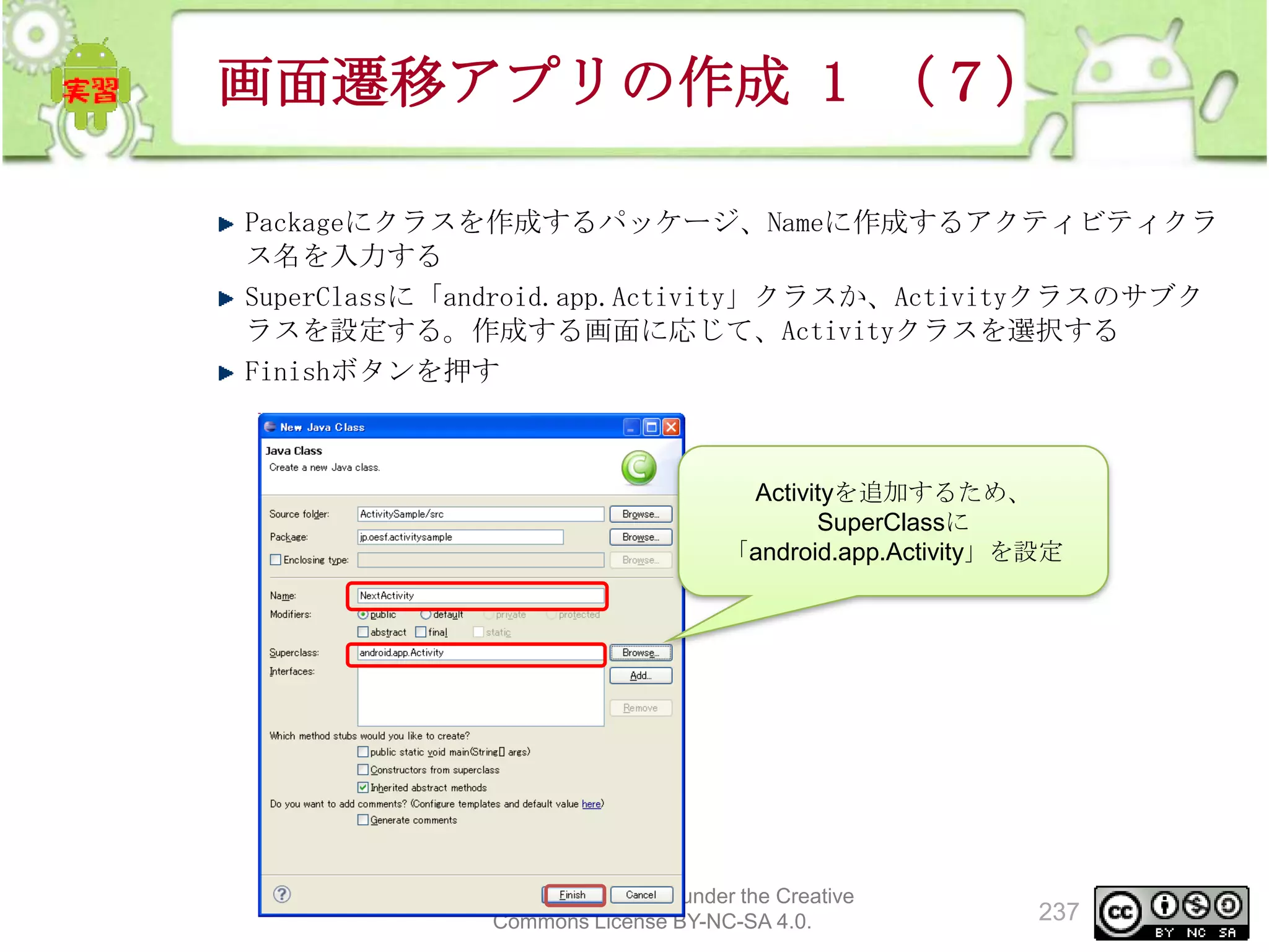 画面遷移アプリの作成 1 （７）
Packageにクラスを作成するパッケージ、Nameに作成するアクティビティクラ
ス名を入力する
SuperClassに「android.app.Activity」クラスか、Activityクラスのサブク
ラスを設定する。作成する画面に応じて、Activityクラスを選択する
Finishボタンを押す

Activityを追加するため、
SuperClassに
「android.app.Activity」を設定

This material is licensed under the Creative
Commons License BY-NC-SA 4.0.

237

 