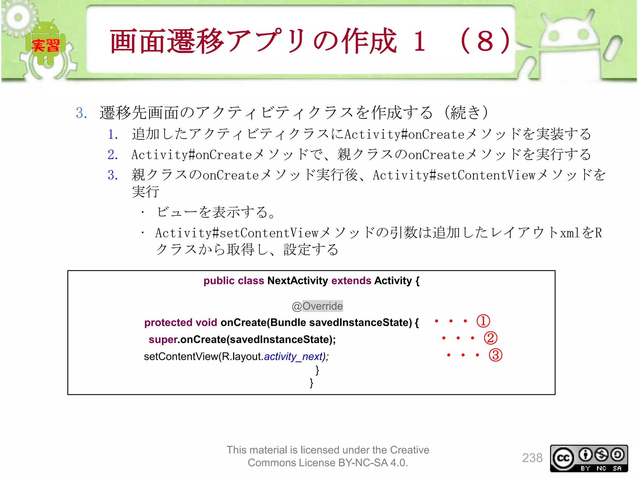 画面遷移アプリの作成 1 （８）
3. 遷移先画面のアクティビティクラスを作成する（続き）
1. 追加したアクティビティクラスにActivity#onCreateメソッドを実装する
2. Activity#onCreateメソッドで、親クラスのonCreateメソッドを実行する
3. 親クラスのonCreateメソッド実行後、Activity#setContentViewメソッドを
実行
• ビューを表示する。
• Activity#setContentViewメソッドの引数は追加したレイアウトxmlをR
クラスから取得し、設定する
public class NextActivity extends Activity {
@Override
protected void onCreate(Bundle savedInstanceState) {
super.onCreate(savedInstanceState);
setContentView(R.layout.activity_next);
}
}

・・・ ①
・・・ ②
・・・ ③

This material is licensed under the Creative
Commons License BY-NC-SA 4.0.

238

 