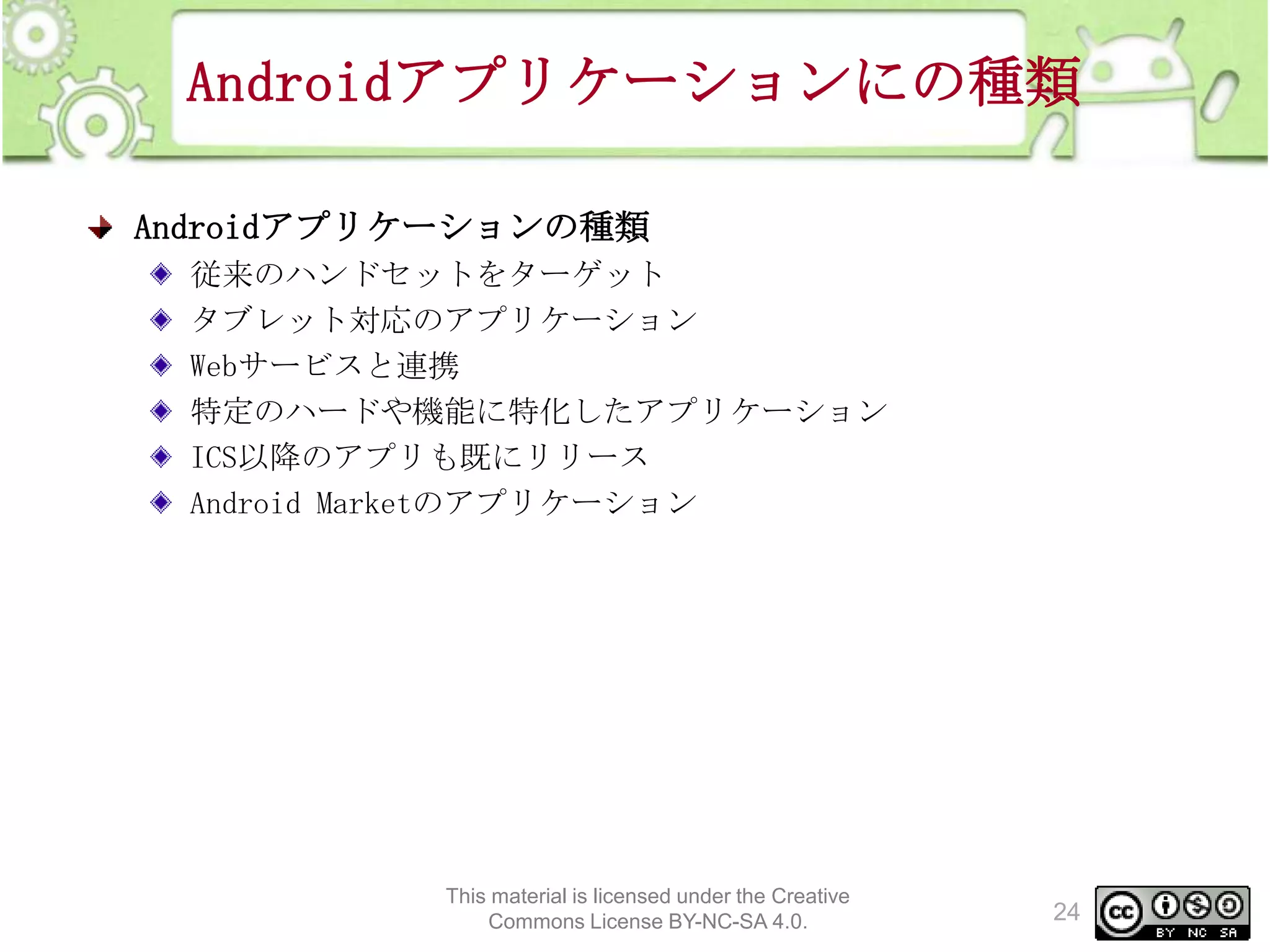 Androidアプリケーションにの種類
Androidアプリケーションの種類
従来のハンドセットをターゲット
タブレット対応のアプリケーション
Webサービスと連携
特定のハードや機能に特化したアプリケーション
ICS以降のアプリも既にリリース
Android Marketのアプリケーション

This material is licensed under the Creative
Commons License BY-NC-SA 4.0.

24

 