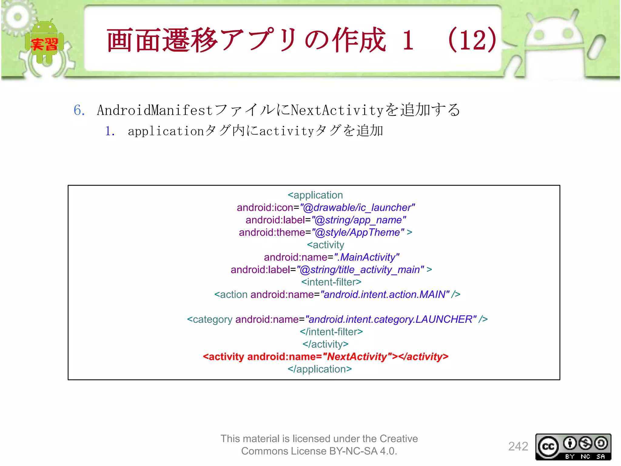 画面遷移アプリの作成 1 （12）
6. AndroidManifestファイルにNextActivityを追加する
1. applicationタグ内にactivityタグを追加

<application
android:icon="@drawable/ic_launcher"
android:label="@string/app_name"
android:theme="@style/AppTheme" >
<activity
android:name=".MainActivity"
android:label="@string/title_activity_main" >
<intent-filter>
<action android:name="android.intent.action.MAIN" />
<category android:name="android.intent.category.LAUNCHER" />
</intent-filter>
</activity>
<activity android:name="NextActivity"></activity>
</application>

This material is licensed under the Creative
Commons License BY-NC-SA 4.0.

242

 
