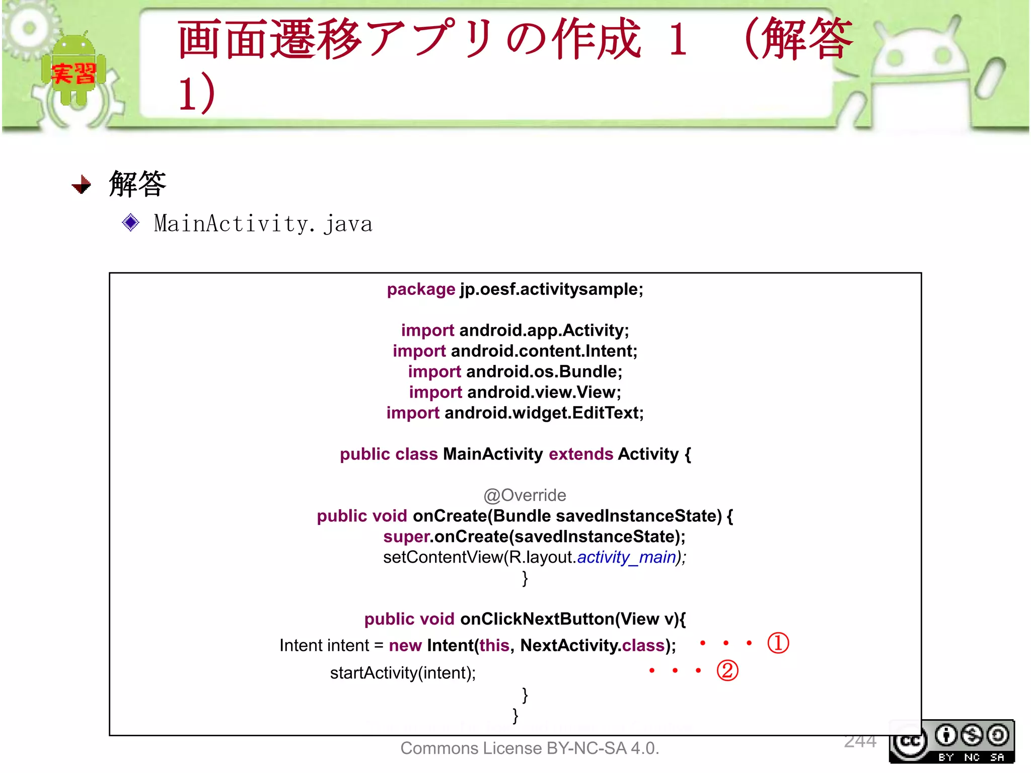 画面遷移アプリの作成 1 （解答
1）
解答
MainActivity.java
package jp.oesf.activitysample;
import android.app.Activity;
import android.content.Intent;
import android.os.Bundle;
import android.view.View;
import android.widget.EditText;
public class MainActivity extends Activity {
@Override
public void onCreate(Bundle savedInstanceState) {
super.onCreate(savedInstanceState);
setContentView(R.layout.activity_main);
}
public void onClickNextButton(View v){

・・・ ①
・・・ ②

Intent intent = new Intent(this, NextActivity.class);
startActivity(intent);

}
}
This material is licensed under the Creative
Commons License BY-NC-SA 4.0.

244

 