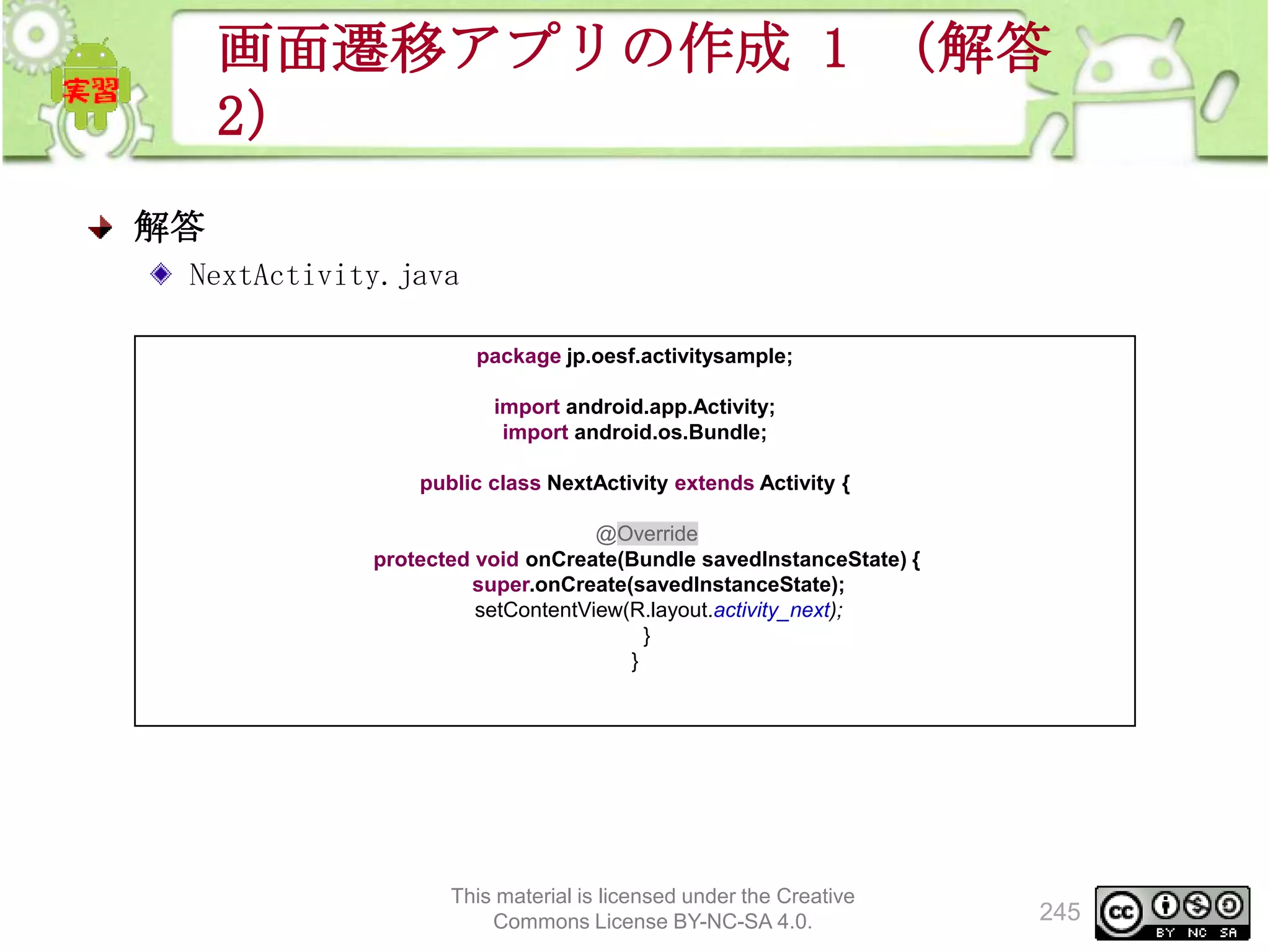 画面遷移アプリの作成 1 （解答
2）
解答
NextActivity.java
package jp.oesf.activitysample;
import android.app.Activity;
import android.os.Bundle;
public class NextActivity extends Activity {
@Override
protected void onCreate(Bundle savedInstanceState) {
super.onCreate(savedInstanceState);
setContentView(R.layout.activity_next);
}
}

This material is licensed under the Creative
Commons License BY-NC-SA 4.0.

245

 