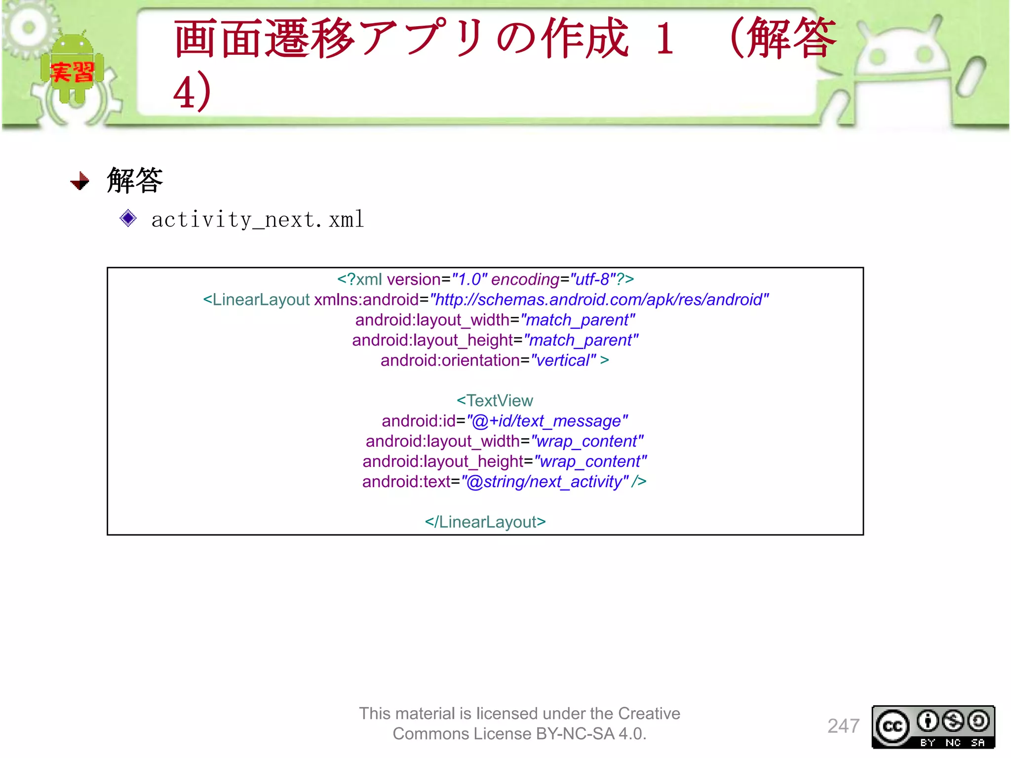 画面遷移アプリの作成 1 （解答
4）
解答
activity_next.xml
<?xml version="1.0" encoding="utf-8"?>
<LinearLayout xmlns:android="http://schemas.android.com/apk/res/android"
android:layout_width="match_parent"
android:layout_height="match_parent"
android:orientation="vertical" >
<TextView
android:id="@+id/text_message"
android:layout_width="wrap_content"
android:layout_height="wrap_content"
android:text="@string/next_activity" />
</LinearLayout>

This material is licensed under the Creative
Commons License BY-NC-SA 4.0.

247

 