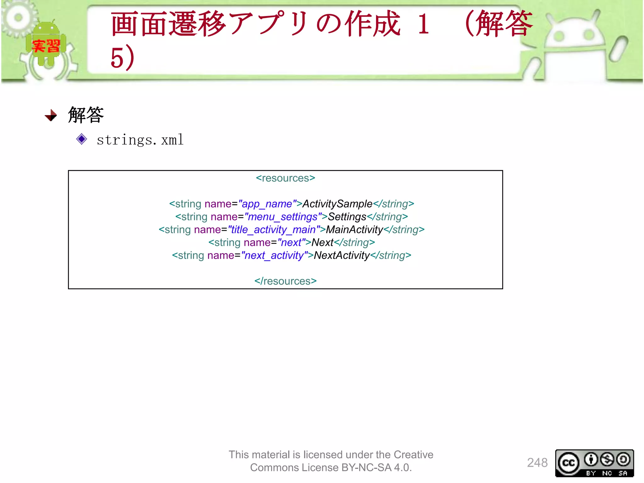 画面遷移アプリの作成 1 （解答
5）
解答
strings.xml
<resources>
<string name="app_name">ActivitySample</string>
<string name="menu_settings">Settings</string>
<string name="title_activity_main">MainActivity</string>
<string name="next">Next</string>
<string name="next_activity">NextActivity</string>
</resources>

This material is licensed under the Creative
Commons License BY-NC-SA 4.0.

248

 