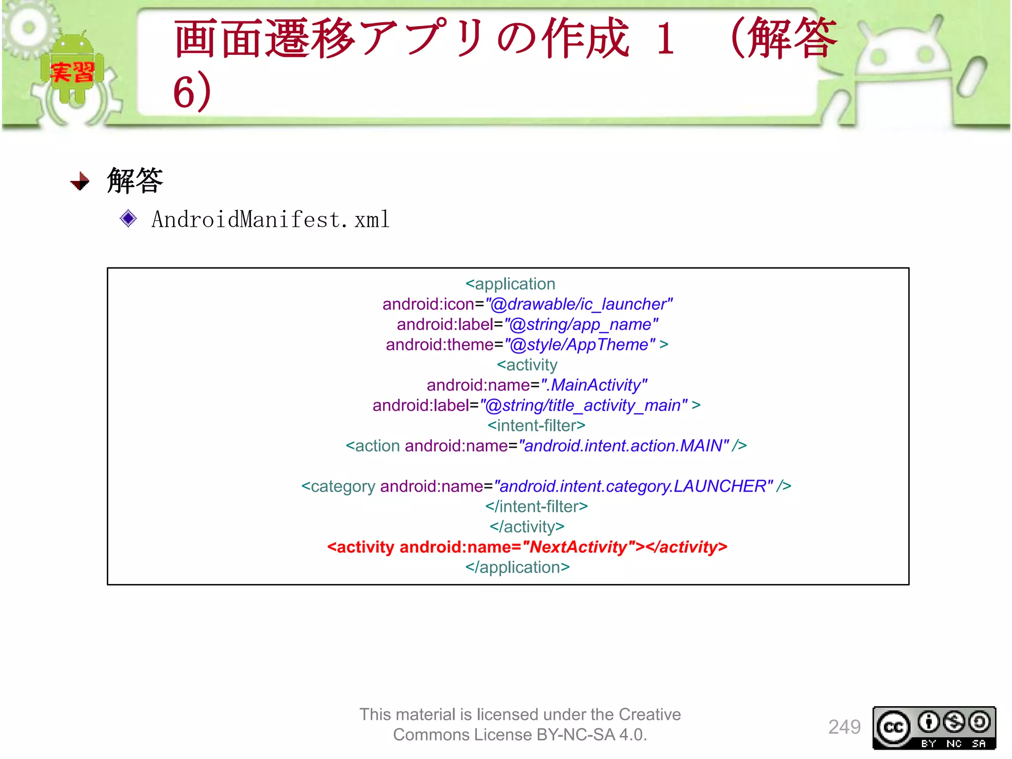画面遷移アプリの作成 1 （解答
6）
解答
AndroidManifest.xml
<application
android:icon="@drawable/ic_launcher"
android:label="@string/app_name"
android:theme="@style/AppTheme" >
<activity
android:name=".MainActivity"
android:label="@string/title_activity_main" >
<intent-filter>
<action android:name="android.intent.action.MAIN" />
<category android:name="android.intent.category.LAUNCHER" />
</intent-filter>
</activity>
<activity android:name="NextActivity"></activity>
</application>

This material is licensed under the Creative
Commons License BY-NC-SA 4.0.

249

 