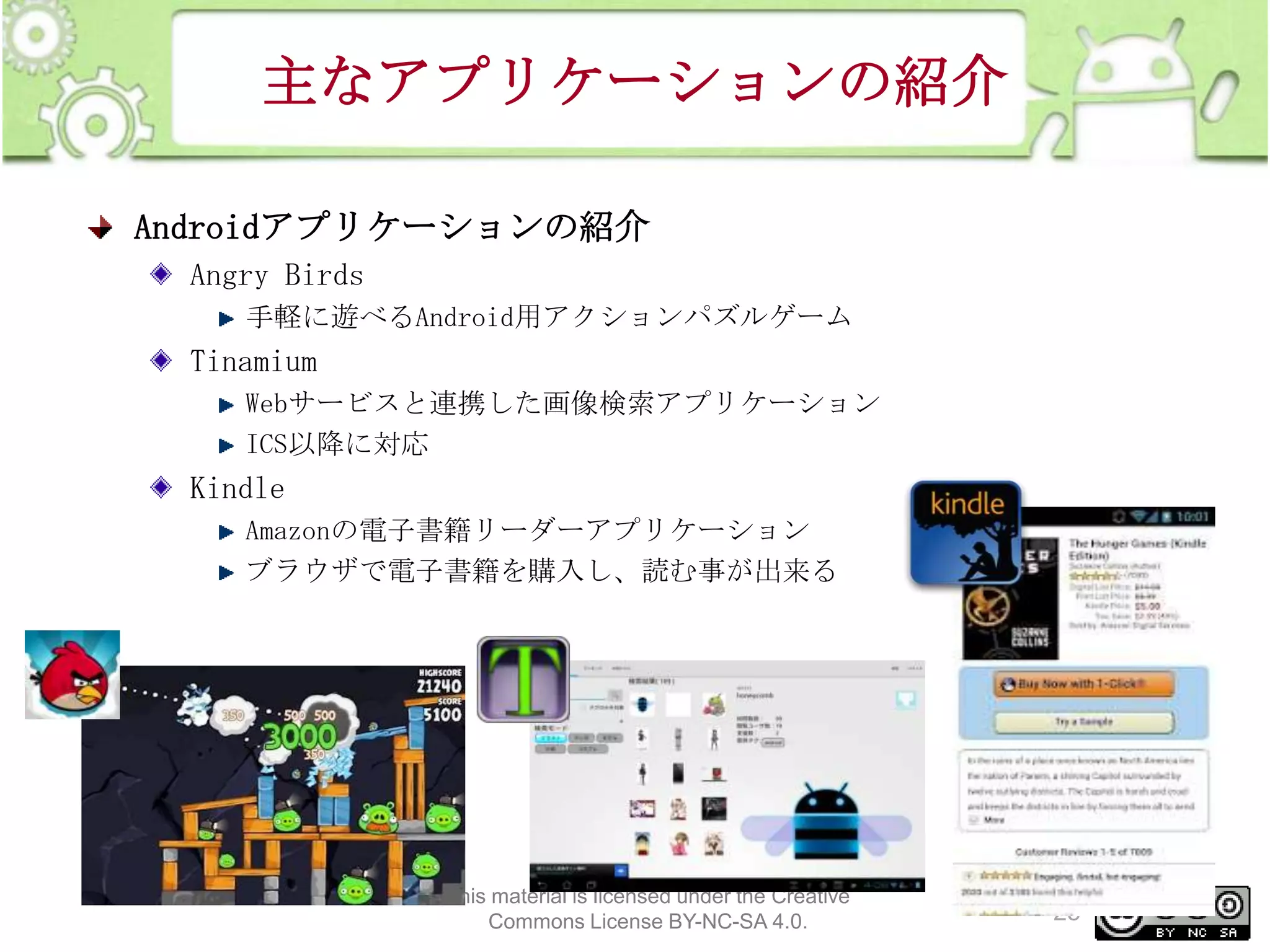 主なアプリケーションの紹介
Androidアプリケーションの紹介
Angry Birds
手軽に遊べるAndroid用アクションパズルゲーム

Tinamium
Webサービスと連携した画像検索アプリケーション
ICS以降に対応

Kindle
Amazonの電子書籍リーダーアプリケーション
ブラウザで電子書籍を購入し、読む事が出来る

This material is licensed under the Creative
Commons License BY-NC-SA 4.0.

25

 