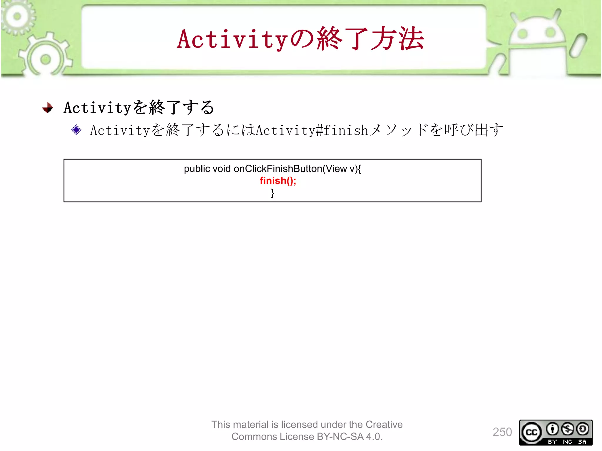 Activityの終了方法
Activityを終了する
Activityを終了するにはActivity#finishメソッドを呼び出す
public void onClickFinishButton(View v){
finish();
}

This material is licensed under the Creative
Commons License BY-NC-SA 4.0.

250

 