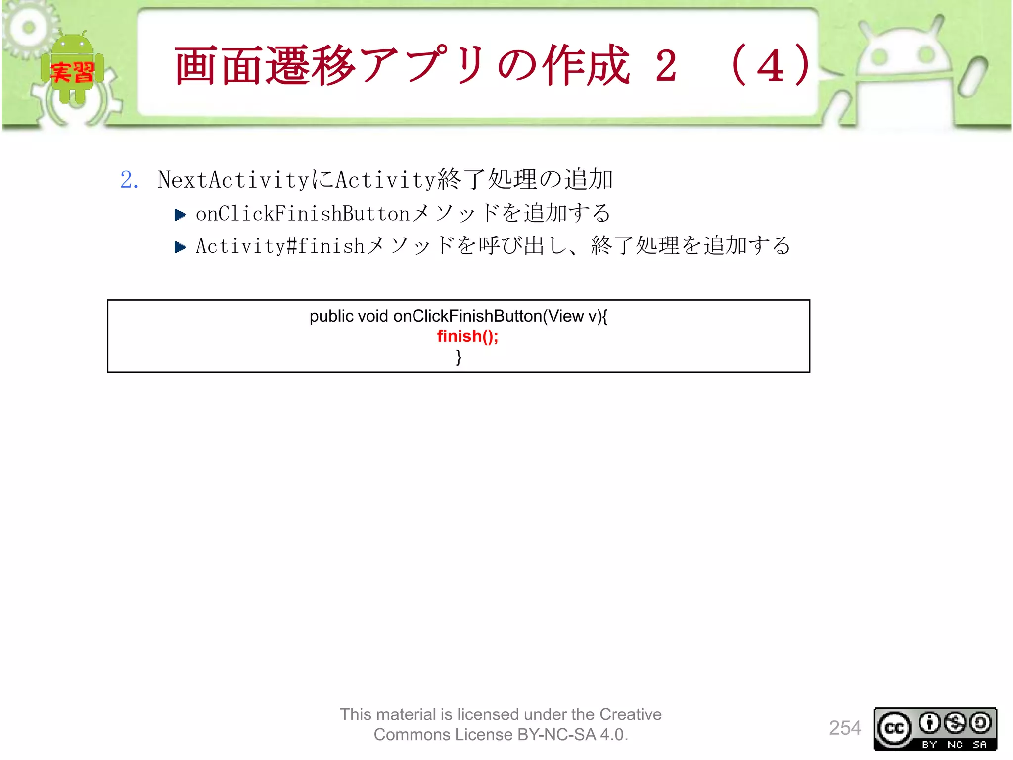 画面遷移アプリの作成 2 （４）
2. NextActivityにActivity終了処理の追加
onClickFinishButtonメソッドを追加する
Activity#finishメソッドを呼び出し、終了処理を追加する
public void onClickFinishButton(View v){
finish();
}

This material is licensed under the Creative
Commons License BY-NC-SA 4.0.

254

 