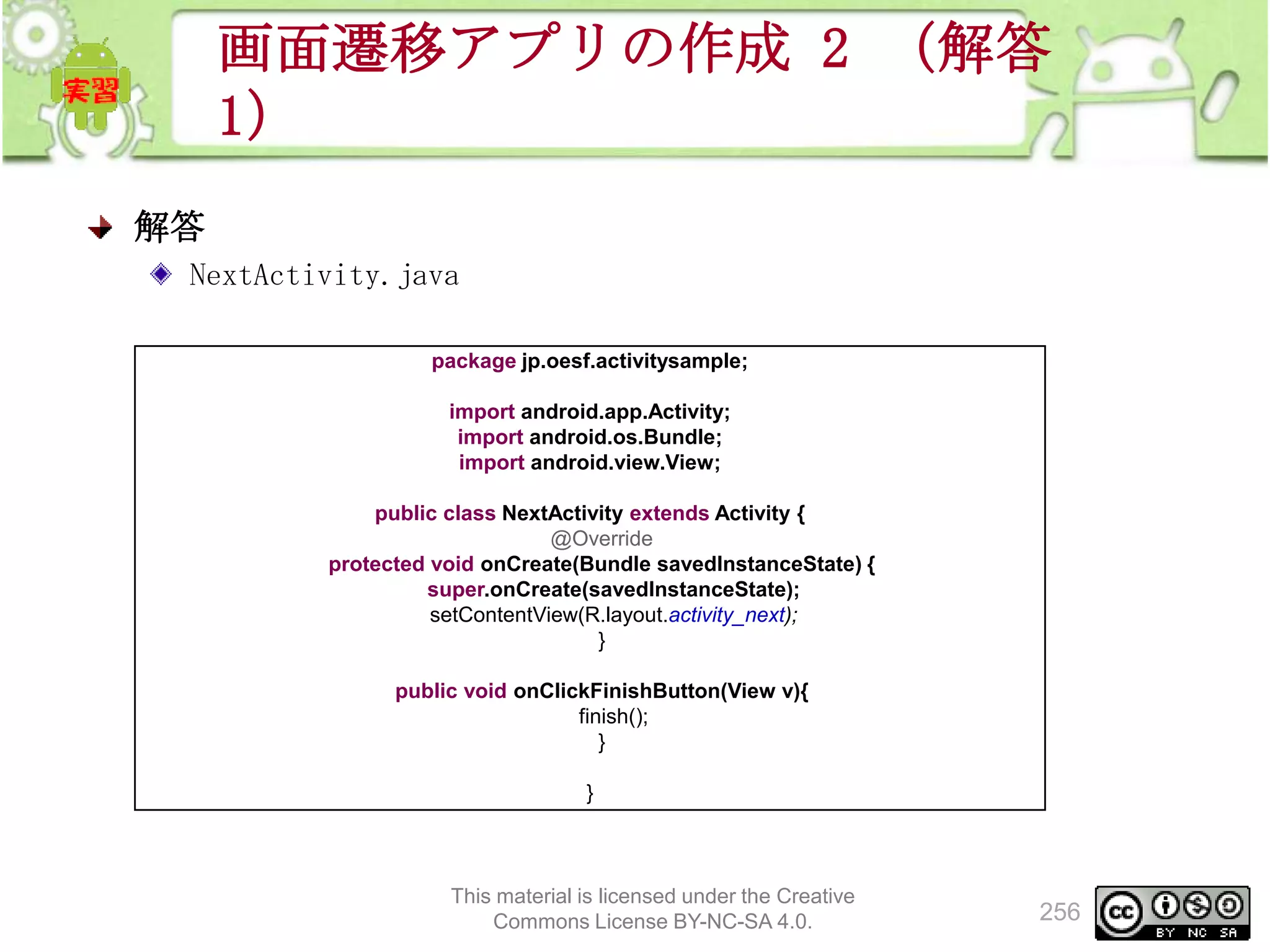 画面遷移アプリの作成 2 （解答
1）
解答
NextActivity.java
package jp.oesf.activitysample;
import android.app.Activity;
import android.os.Bundle;
import android.view.View;
public class NextActivity extends Activity {
@Override
protected void onCreate(Bundle savedInstanceState) {
super.onCreate(savedInstanceState);
setContentView(R.layout.activity_next);
}
public void onClickFinishButton(View v){
finish();
}
}

This material is licensed under the Creative
Commons License BY-NC-SA 4.0.

256

 