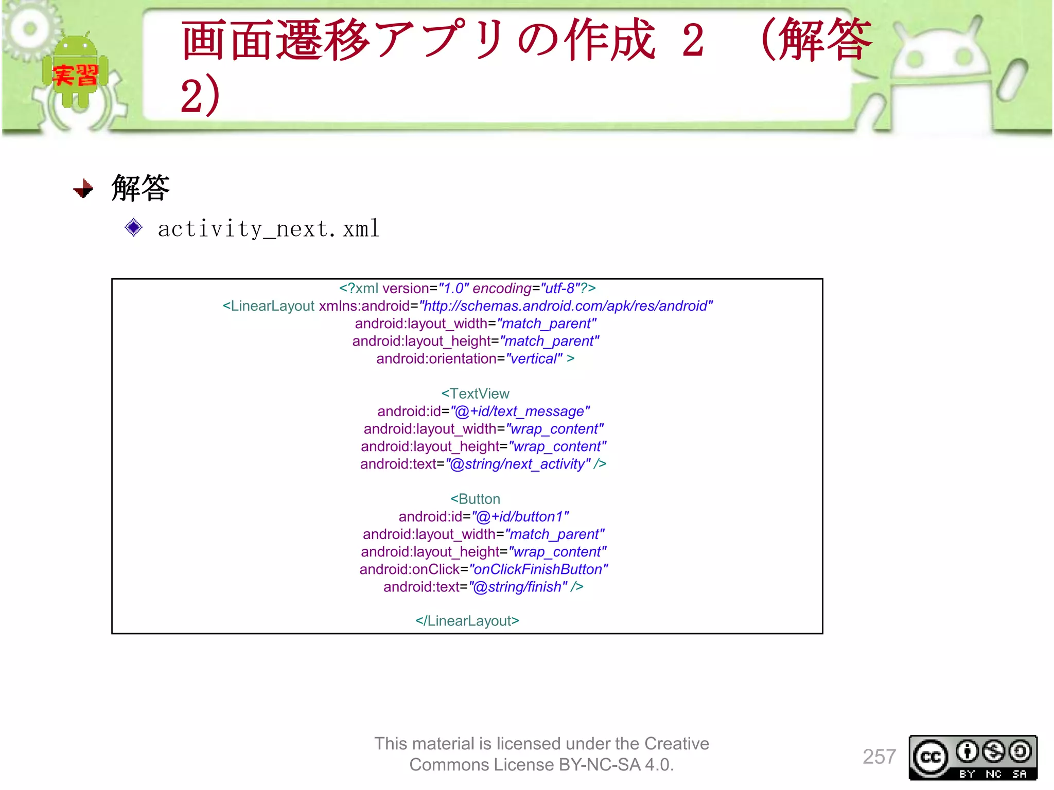 画面遷移アプリの作成 2 （解答
2）
解答
activity_next.xml
<?xml version="1.0" encoding="utf-8"?>
<LinearLayout xmlns:android="http://schemas.android.com/apk/res/android"
android:layout_width="match_parent"
android:layout_height="match_parent"
android:orientation="vertical" >
<TextView
android:id="@+id/text_message"
android:layout_width="wrap_content"
android:layout_height="wrap_content"
android:text="@string/next_activity" />
<Button
android:id="@+id/button1"
android:layout_width="match_parent"
android:layout_height="wrap_content"
android:onClick="onClickFinishButton"
android:text="@string/finish" />
</LinearLayout>

This material is licensed under the Creative
Commons License BY-NC-SA 4.0.

257

 