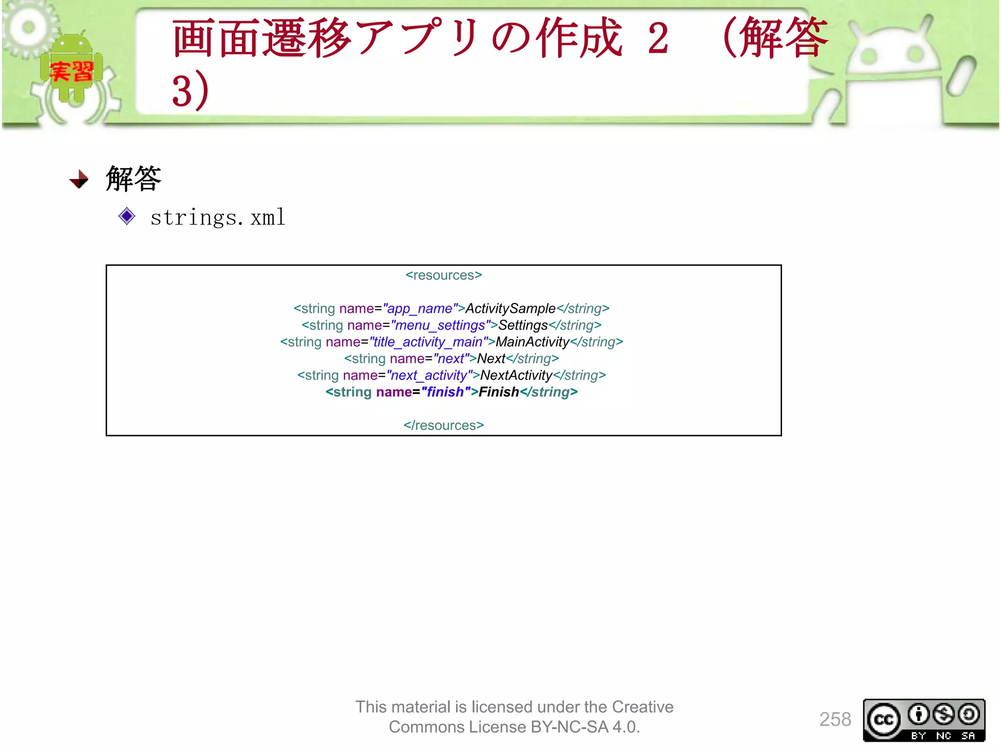 画面遷移アプリの作成 2 （解答
3）
解答
strings.xml
<resources>
<string name="app_name">ActivitySample</string>
<string name="menu_settings">Settings</string>
<string name="title_activity_main">MainActivity</string>
<string name="next">Next</string>
<string name="next_activity">NextActivity</string>
<string name="finish">Finish</string>
</resources>

This material is licensed under the Creative
Commons License BY-NC-SA 4.0.

258

 